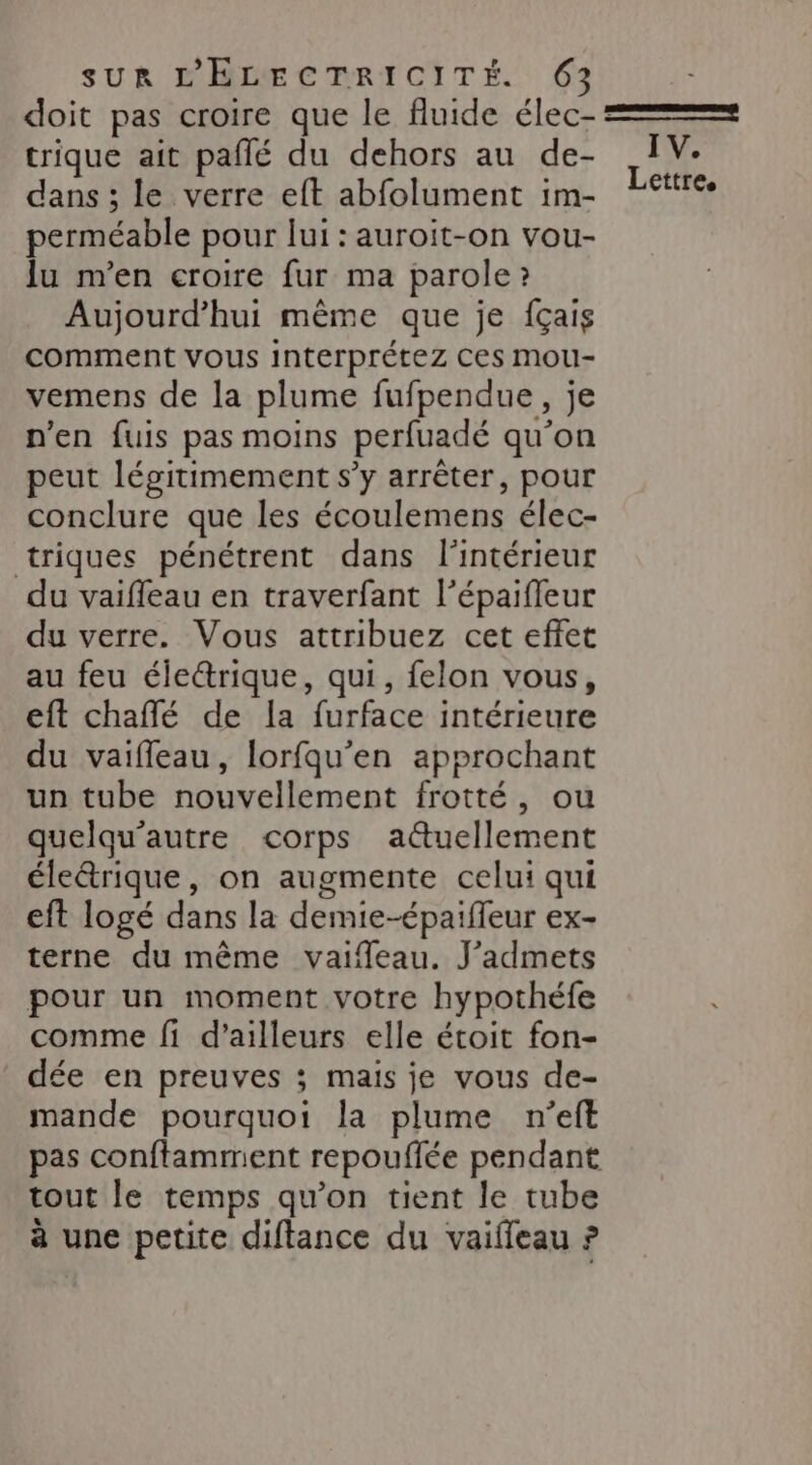 doit pas croire que le fluide élec- = trique ait paflé du dehors au de- IV. dans ; le verre eft abfolument im- Lettres perméable pour lui : auroit-on vou- lu n’en croire fur ma parole ? Aujourd’hui même que je fçais comment vous Interprétez Ces Mmou- vemens de la plume fufpendue, je n'en fuis pas moins perfuadé qu’on peut légitimement s’y arrêter, pour conclure que les écoulemens élec- triques pénétrent dans l'intérieur du vaiffeau en traverfant l’épaifleur du verre. Vous attribuez cet effet au feu électrique, qui, felon vous, eft chaffé de la furface intérieure du vaiffeau, lorfqu'en approchant un tube nouvellement frotté, ou quelqu’autre corps a@uellement éleétrique, on augmente celui qui eft logé dans la demie-épaiffeur ex- terne du même vaifleau. J'admets pour un moment votre hypothéfe comme fi d’ailleurs elle étoit fon- dée en preuves ; mais je vous de- mande pourquoi la plume n’eft pas conftamment repouflée pendant tout le temps qu’on tient le tube à une petite diftance du vaifleau ?