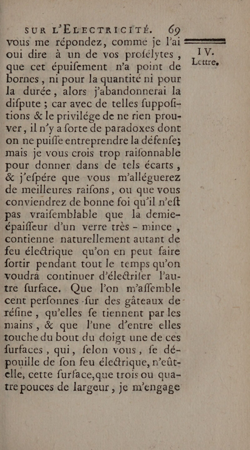 vous me répondez, comme je Pai oui dire à un de vos profélytes , bornes , ni pour la quantité n1 pour la durée , alors j'abandonnerai la difpute ; car avec de telles fuppofi- tions &amp; le privilége de ne rien prou- ver, 11 n°y a forte de paradoxes dont on ne puifle entreprendre la défenfe; mais je vous crois trop ratfonnable pour donner dans de tels écarts, &amp; j'efpére que vous m'alléguerez de meilleures raifons, ou que vous conviendrez de bonne foi qu'il n’eft pas vraifemblabie que la demie- épaifleur d’un verre très - mince , contienne naturellement autant de feu éleétrique qu’on en peut faire fortir pendant tout le temps qu’on voudrà continuer d’éleétriler Pau- tre furface. Que lon m’affemble réfine , qu’elles fe tiennent parles mains , &amp; que l’une d’entre elles touche du bout du doigt une de ces furfaces , qui, felon vous, fe dé- pouille de fon feu éledrique, n’eût- cle, cette furface,que trois ou qua- tre pouces de largeur , je m'engage I V.