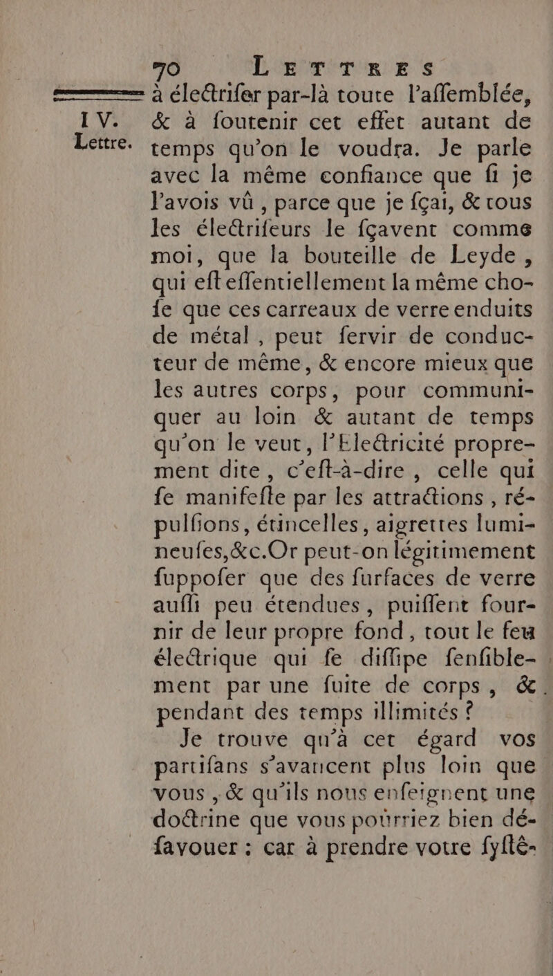 à éle@rifer par-là toute l’affemblée, IV. &amp; à foutenir cet effet autant de Lettre. temps qu’on le voudra. Je parle avec la même confiance que fi je Javois vü , parce que je {çai, &amp; tous ne éle&amp;trifeurs le fçavent comme 1, que la bouteille de Leyde, qui efteffentiellement la même cho- fe que ces carreaux de verre enduits de métal, peut fervir de conduc- teur de même, &amp; encore mieux que les autres corps, pour communi- quer au loin &amp; autant de temps qu'on le veut, l'Ele&amp;ricité propre- ment dite, C’eft-à- dire , celle qui fe manifefle par les attra@tions , ré- pulfions, éuincelles, aigrettes lumi- neufes,&amp;c.Or peut-on légitimement fuppofer que des furfaces de verre aufli peu étendues, puiffent four- nir de leur propre fond , tour le feu éledrique qui fe diffipe fenfible- ment par une fuite de corps, &amp;. pendant des temps illimités ? Je trouve qu'a cet égard vos partifans s’avancent plus loin que vous ,&amp; qu'ils nous enfeign ent une do@rine que vous pourriez bien dé- favouer : car à prendre votre fyfté-