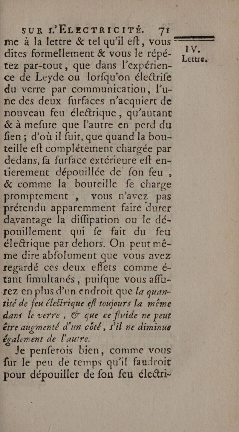 me à la lettre &amp; tel qu'il eft, vous ‘ dites formellement &amp; vous le répé- tez par-tout, que dans l’expérien- ce de Leyde ou lorfqu’on éle&amp;rife du verre par communication, l’u- ne des deux furfaces n’acquiert de nouveau feu éleétrique , qu’autant &amp; à mefure que l’autre en perd du fien ; d’où il fuit, que quand la bou- teille eft complétement chargée par dedans, fa furface extérieure eft en- tierement dépouillée de fon feu , &amp; comme la bouteille fe charge promptement , vous n'avez pas prétendu apparemment faire durer davantage la diflipation ou le dé- pouillement qui fe fait du feu éle@rique par dehors. On peut mê- me dire abfolument que vous avez regardé ces deux effets comme é- tant fimultanés, puifque vous aflu- rez en plus d’un endroit que la quan- tité de feu élettrique eff toujours la même dans le verre, € que ce flvide ne peut être augmenté d'un côté, S'il ne diminue également de l'autre. Je penferois bien, comme vous fur le peu de temps qu’il faudroit pour dépouiller de fon feu éle@rt-