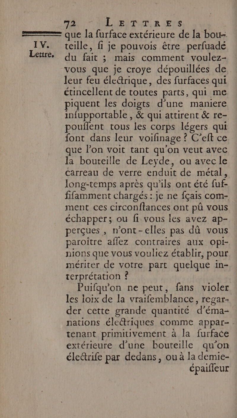 Lettre, GS MLLEITUL R (ENS que la furface extérieure de la bou- teille, fi je pouvois être perfuadé du fait ; mais comment voulez- vous que je croye dépouillées de leur feu éle@rique, des furfaces qui étincellent de toutes parts, qui me piquent les doigts d’une maniere infupportable , &amp; qui attirent &amp; re- pouilent tous les corps légers qui font dans leur voifinage { Gellice que lon voit tant qu'on veut avec la bouteille de Leyde, ou avec le carreau de verre enduit de métal, long-temps après qu’ils ont été fuf. fifamment chargés :.je ne fçais com- ment ces circonftances ont pû vous échapper; ou fi vous les avez ap- perçues, n'ont - elles pas dû vous paroître affez contraires aux opi- nions que vous vouliez établir, pour mériter de votre part quelque in- terprétation © Puifqu'on ne peut, fans violer les loix de la vraifemblance , lgar- der cette grande quantité d'éma- nations .éle&amp;riques comme appar- tenant primitivement à la furface extérieure d’une bouteille qu’on électrife par dedans, ou à la demie- épaifleur