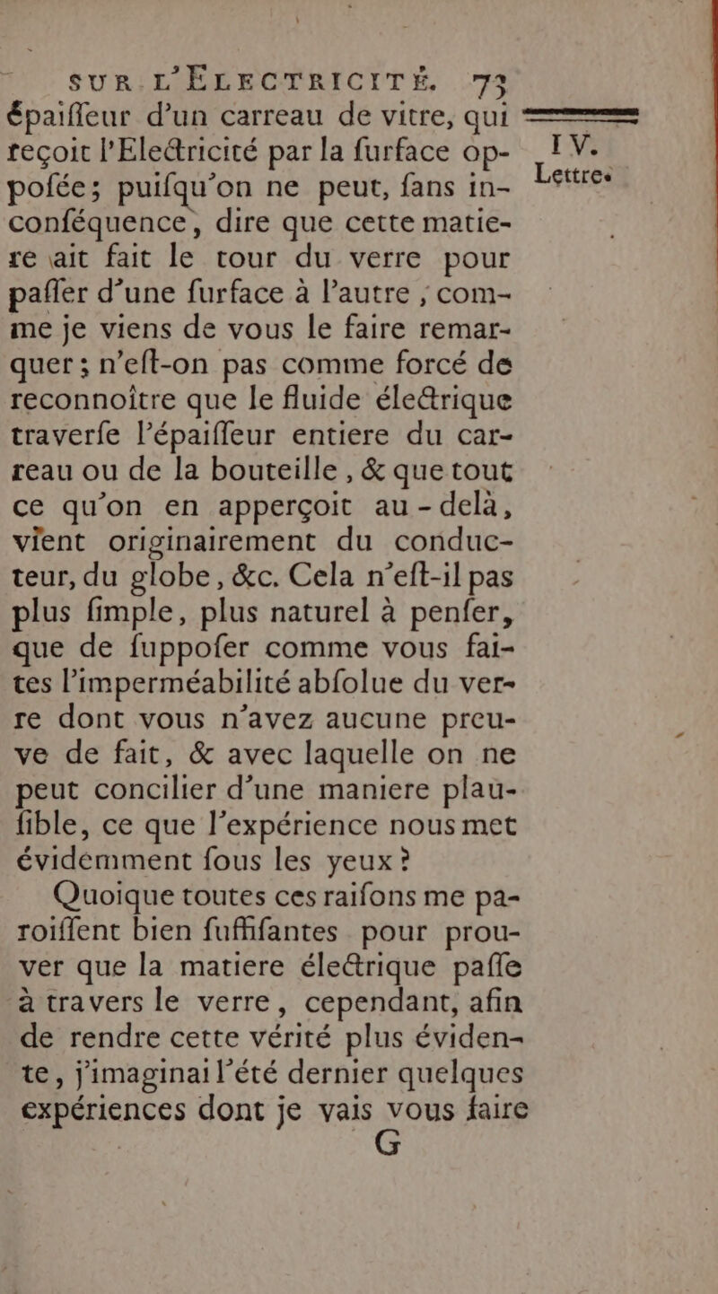 épaifleur d’un carreau de vitre, qui reçoit l’Electricité par la furface op- polée; puifqu’on ne peut, fans in- conféquence, dire que cette matie- re ait fait le tour du verre pour pañler d’une furface à l'autre ; com- me je viens de vous le faire remar- quer ; n’eft-on pas comme forcé de reconnoitre que le fluide éle&amp;rique traverfe l’épaiffleur entiere du car- reau ou de la bouteille , &amp; que tout ce qu’on en apperçoit au-delà, vient originairement du conduc- teur, du globe, &amp;c. Cela n’eft-il pas plus fimple, plus naturel à penfer, que de fuppofer comme vous fai- tes l’imperméabilité abfolue du ver- re dont vous n’avez aucune preu- ve de fait, &amp; avec laquelle on ne peut concilier d’une maniere plau- fible, ce que l'expérience nous met évidemment fous les yeux ? Quoique toutes ces raifons me pa- roiflent bien fufffantes pour prou- ver que la matiere éleétrique pañle à travers le verre, cependant, afin de rendre cette vérité plus éviden- te, jimaginai l'été dernier quelques expériences dont je vais NE faire I VE