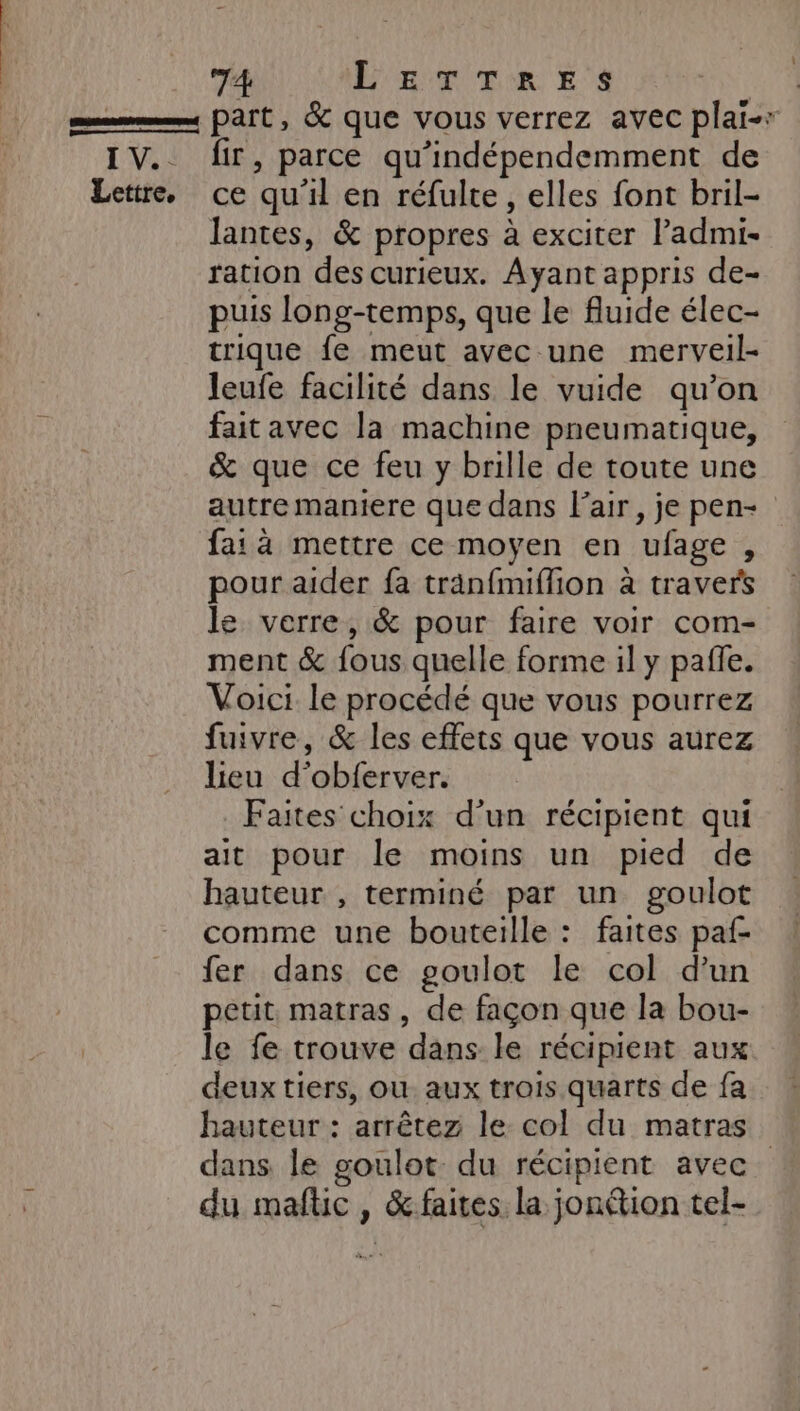 part, &amp; que vous verrez avec plai-r IV. dir, parce qu'indépendemment de Lettre. ce qu'il en réfulte, elles font bril- lantes, &amp; propres à exciter ladmi- ration des curieux. Ayant appris de- puis long-temps, que le fluide élec- trique fe meut avec une merveil- leufe facilité dans le vuide qu’on faitavec la machine pneumatique, &amp; que ce feu y brille de toute une autre maniere que dans l'air, je pen- fa: à mettre ce moyen en ufage , pour aider fa träanfmiffion à travers le verre, &amp; pour faire voir com- ment &amp; fous quelle forme il y pale. Voici le procédé que vous pourrez fuivre, &amp; les effets que vous aurez lieu d’obferver. Faites choix d’un récipient qui ait pour le moins un pied de hauteur , terminé par un goulot comme une bouteille : faites paf- fer dans ce goulot le col d’un petit matras, de façon que la bou- le fe trouve dans le récipient aux deux tiers, où aux trois quarts de fa hauteur : arrêtez le col du matras dans le goulot. du récipient avec. du maflic , &amp; faites la jonétion tel-