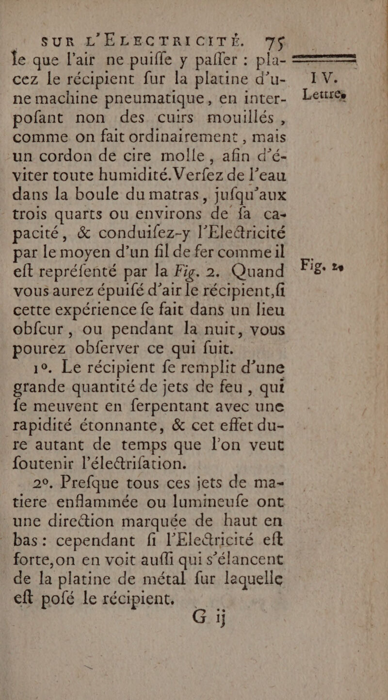 le que l’air ne puifle y pañler : pla- cez le récipient fur la platine d’u- ne machine pneumatique, en inter- pofant non des cuirs mouillés, comme on fait ordinairement , mais un cordon de cire molle, afin d’é- viter toute humidité. Verfez de l’eau dans la boule du matras, jufqu’aux trois quarts ou environs de fa ca- pacité, &amp; conduifez-y l'Eleëtricité par le moyen d’un fil de fer comme il eft repréfenté par la Fig. 2. Quand vous aurez épuifé d’air le récipient, fi cette expérience fe fait dans un lieu obfcur , ou pendant la nuit, vous pourez obferver ce qui fuit. 1°. Le récipient fe remplit d’une grande quantité de jets de feu , qui fe meuvent en ferpentant avec une rapidité étonnante, &amp; cet effet du- re autant de temps que l’on veut foutenir l’éle&amp;rifation. 20. Prefque tous ces jets de ma- tiere enflammée ou lumineufe ont une direétion marquée de haut en bas: cependant fi l'Eleûricité eft forte,on en voit aufli qui s’élancent de la platine de métal fur laquelle cft pofé le récipient, G ij IV. Lettres Fig. 2e