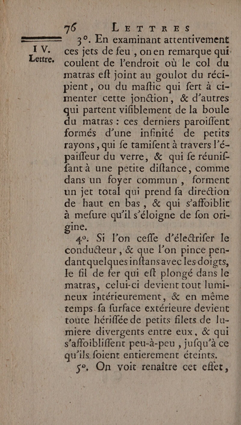 Lettre, 76 LETTRES 3°. En examinant attentivement ces jets de feu , onen remarque qui: coulent de l'endroit où le col du matras eft joint au goulot du réci- pient, ou du maftic qui fert à ci- menter cette jon@tion, &amp; d’autres qui partent vifiblement de la boule du matras : ces derniers paroiflent formés d’une infinité de petits rayons , qui fe tamifent à travers l’é- paifleur du verre, &amp; qui fe réunif- fant à une petite diflance, comme dans un foyer commun, forment un jet total qui prend fa direétion de haut en bas, &amp; qui s’affoiblit à mefure qu'il s'éloigne de fon ori- gine. 4°. Si l’on cefle d’éle&amp;rifer le conducteur , &amp; que l’on pince pen- dantquelquesinftansavec lesdoigts, le fil de fer qui eft plongé dans le matras, celui-ci devient tout lumi- peux intérieurement, &amp; en même temps. fa furface extérieure devient toute hériflée de petits filets de lu- miere divergents entre eux, &amp; qui s’affoibliffent peu-à-peu , jufqu’à ce qu'ils foient entierement éteints. s°. On voit renaître cet eflec,