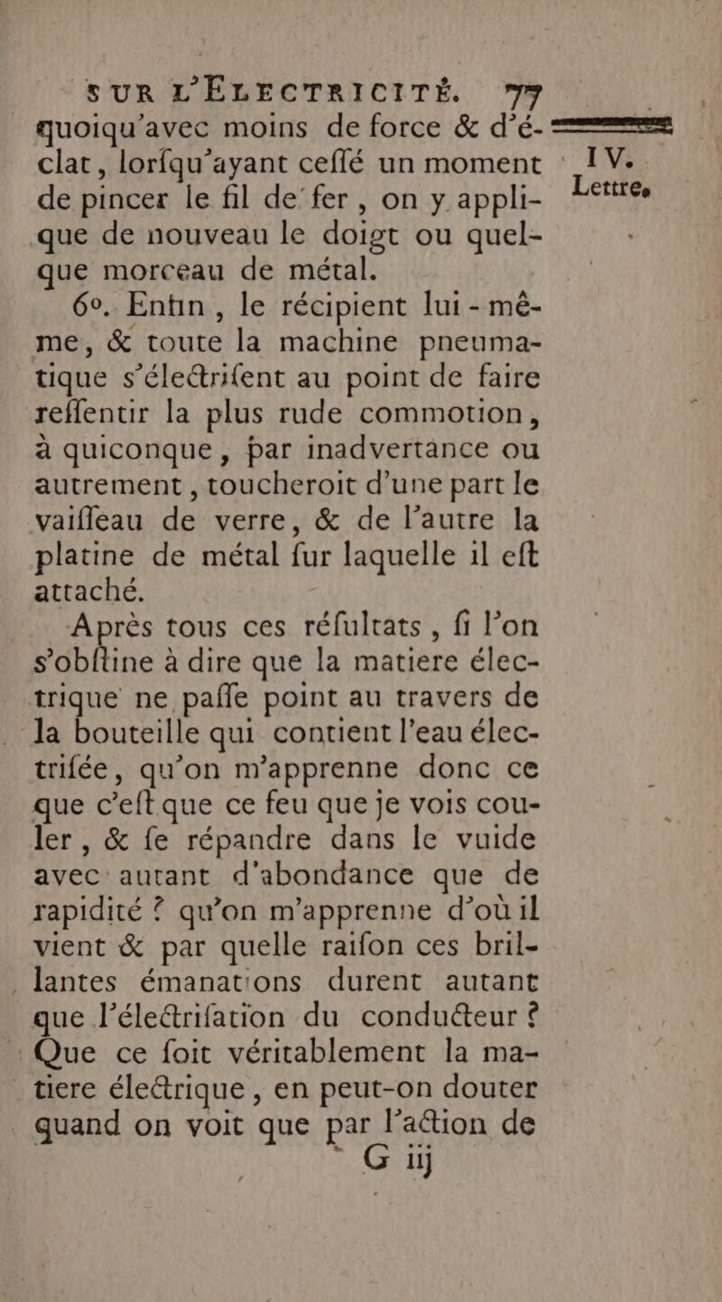 quoiqu'avec moins de force &amp; d’é- === clat, lorfqu’ayant ceflé un moment : IV. de pincer le fil de’fer , on y appli- Lettres que de nouveau le doigt ou quel- que morceau de métal. 60. Entin, le récipient lui - mé- me, &amp; toute la machine pneuma- tique s’électrifent au point de faire reffentir la plus rude commotion, à quiconque , par inadvertance ou autrement , toucheroit d’une part le vaifleau de verre, &amp; de l’autre la platine de métal fur laquelle il eft attaché. Après tous ces réfultats, fi l’on Sobltine à dire que la matiere élec- Te ne pañle point au travers de la bouteille qui contient l’eau élec- trifée, qu’on n’apprenne donc ce que c’eftque ce feu que je vois cou- ler , &amp; fe répandre dans le vuide avec autant d'abondance que de rapidité ? qu’on m'apprenne d’où il vient &amp; par quelle raifon ces bril- , Jantes émanat'ons durent autant que l’éleétrifation du conduéteur © Que ce foit véritablement la ma- tiere éleétrique , en peut-on douter quand on voit que par l’aion de ® Gi