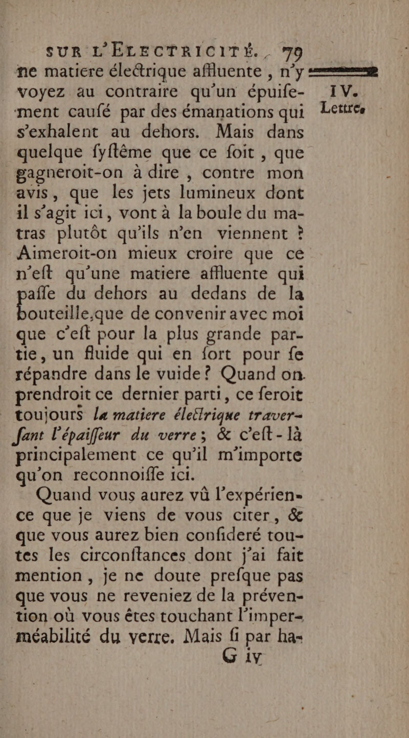 voyez au contraire qu'un épuife- ment caufé par des émanations qui s’exhalent au dehors. Mais dans quelque fyflême que ce foit , que gagneroit-on à dire , contre mon avis, que les jets lumineux dont il s’agit ici, vont à la boule du ma- tras plutôt qu'ils n’en viennent ? Aimeroit-on mieux croire que ce n'eft qu'une matiere affluente qui afle du dehors au dedans de la DE ra de convenir avec moi que c’eft pour la plus grande par- tie, un fluide qui en fort pour fe prendroit ce dernier parti, ce feroit toujours l« matiere éleilrique traver- Jfant l'épaifeur du verre; &amp; c’elt- là principalement ce qu’il m'importe qu'on reconnoife 1c1. Quand vous aurez vü l’expérien- ce que je viens de vous citer, &amp; que vous aurez bien confideré tou- tes les circonitances dont j'ai fait mention , je ne doute prefque pas que vous ne reveniez de la préven- tion où vous êtes touchant l’imper= méabilité du verre, Mais Ë par ha- 3 1V IV.