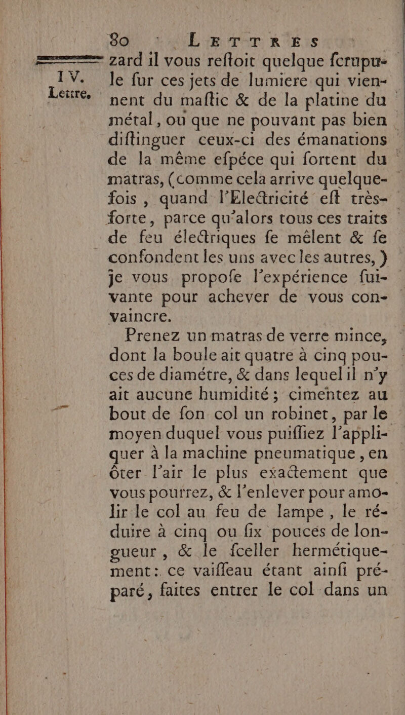 Lettre, É 80. L'ALE ER T-T RÉ :s * zard 1l vous refloit quelque fcrupu- le fur ces jets de lumiere qui vien- métal, ou que ne pouvant pas bien diftinguer ceux-ci des émanations fois , quand l’Ele&amp;ricité eft très- confondent les uns avec les autres, } je vous propofe l’expérience fui- vante pour achever de vous con- vaincre. Prenez un matras de verre mince, dont la boule ait quatre à cinq pou- ces de diamétre, &amp; dans lequelil n°y ait aucune humidité ; cimentez au bout de fon col un robinet, par le quer à la machine pneumatique , en Ôter l'air le plus exaétement que lir le col au feu de lampe, le ré- duire à cinq ou fix pouces de lon- gueur , &amp; le fceller hermétique- ment: ce vaifleau étant ainfi pré- paré, faites entrer le col dans un