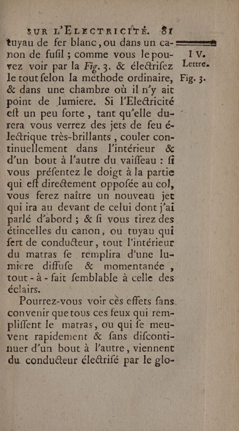 L.. Sur 'D'ELECTRICITÉ 81 tuyau de fer blanc, ou dans un ca- = non de fufil ; comme vous lepou- IV. vez voir par la Fig. 3. &amp; éleérifez Lettre, le tout felon la méthode ordinaire, Fig. 3. &amp; dans une chambre où il n’y ait point de lumiere. Si l'Ele@ricité elt un peu forte , tant qu’elle du- : rera vous verrez des jets de feu é- le&amp;rique très-brillants , couler con- tinuellement dans l'intérieur &amp; d’un bout à l’autre du vaiffeau : ff vous préfentez le doigt à la partie qui eft direétement oppofée au col, vous ferez naître un nouveau jet qui ira au devant de celui dont j'ai parlé d’abord ; &amp; fi vous tirez des étincelles du canon, ou tuyau qui {ert de condu@eur , tout l'intérieur du matras fe remplira d’une lu- micre difflufe &amp; momentanée , tout - à - fait femblable à celle des éclairs. Pourrez-vous voir cès effets fans. convenir que tous ces feux qui rem- pliflent le matras, ou qui fe meu- vent rapidement &amp; fans difconti- nuer d’un bout à l’autre, viennent du conduéteur éle&amp;triié par le glo-