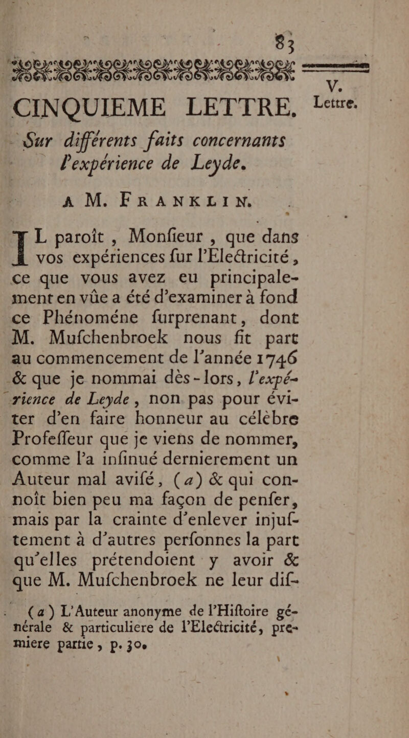 de NE RORRTSNMINANENINE CINQUIEME LETTRE. Sur différents faits concernants l'expérience de Leyde. A M FRANKLIN. L paroit , Monfieur , que dans I vos expériences fur l’Életricité , ce que vous avez eu principale- ment en vüûe a été d’examiner à fond ce Phénoméne furprenant, dont M. Mufchenbroek nous fit part au commencement de l’année 1746 _&amp; que je nommai dès-lors, l'expé- rience de Leyde, non. pas pour évi- ter d'en faire honneur au célèbre Profeffeur que je viens de nommer, comme la infinué dernierement un Auteur mal avifé, (2) &amp; qui con- noit bien peu ma façon de penfer, mais par la crainte d'enlever injuf- tement à d’autres perfonnes la part qu’elles prétendoient y avoir &amp; que M. Mufchenbroek ne leur dif- . (a) L'Auteur anonyme de PHifloire ge- nérale &amp; particuliere de l’Electricité, pre- RUE Partie ; Pe 30e | V.