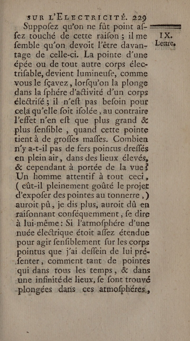 Suppofez qu’on ne fût point af- fez touché de cette raifon ; ilme femble qu’on devoit l’être davan- tage de celle-ci. La pointe d’une épée ou de tout autre corps élec- trifable, devient lumineufe, comme vous le fçavez, lorfqu’on la plonge dans la fphére d’a&amp;ivité d’un corps élecrifé ; il n’eft pas befoin pour cela qu’elle foit ifolée , au contraire l'effet n’en eft que plus grand &amp; plus fenfible , quand cette pointe tient à de grofles mafles. Combien n’y a-t-il pas de fers poincus dreflés en plein air, dans des lieux élevés, &amp; cependant à portée de la vueë Un homme attentif à tout ceci, ( eût-il pleinement goûté le projet d’expofer des pointes au tonnerre ,} auroit pà, je dis plus, auroit dû en raifonnant conféquemment ; fe dire à lui-même: Si l’atmofphére d’une nuée électrique étoit aflez étendue pour agir fenfiblement fur les corps pointus que j'ai deffein de lui pré- -fenter, comment tant de pointes qui dans tous les temps, &amp; dans une infinitéde lieux, fe font trouvé -plongées daris ces atmofphéres., LA