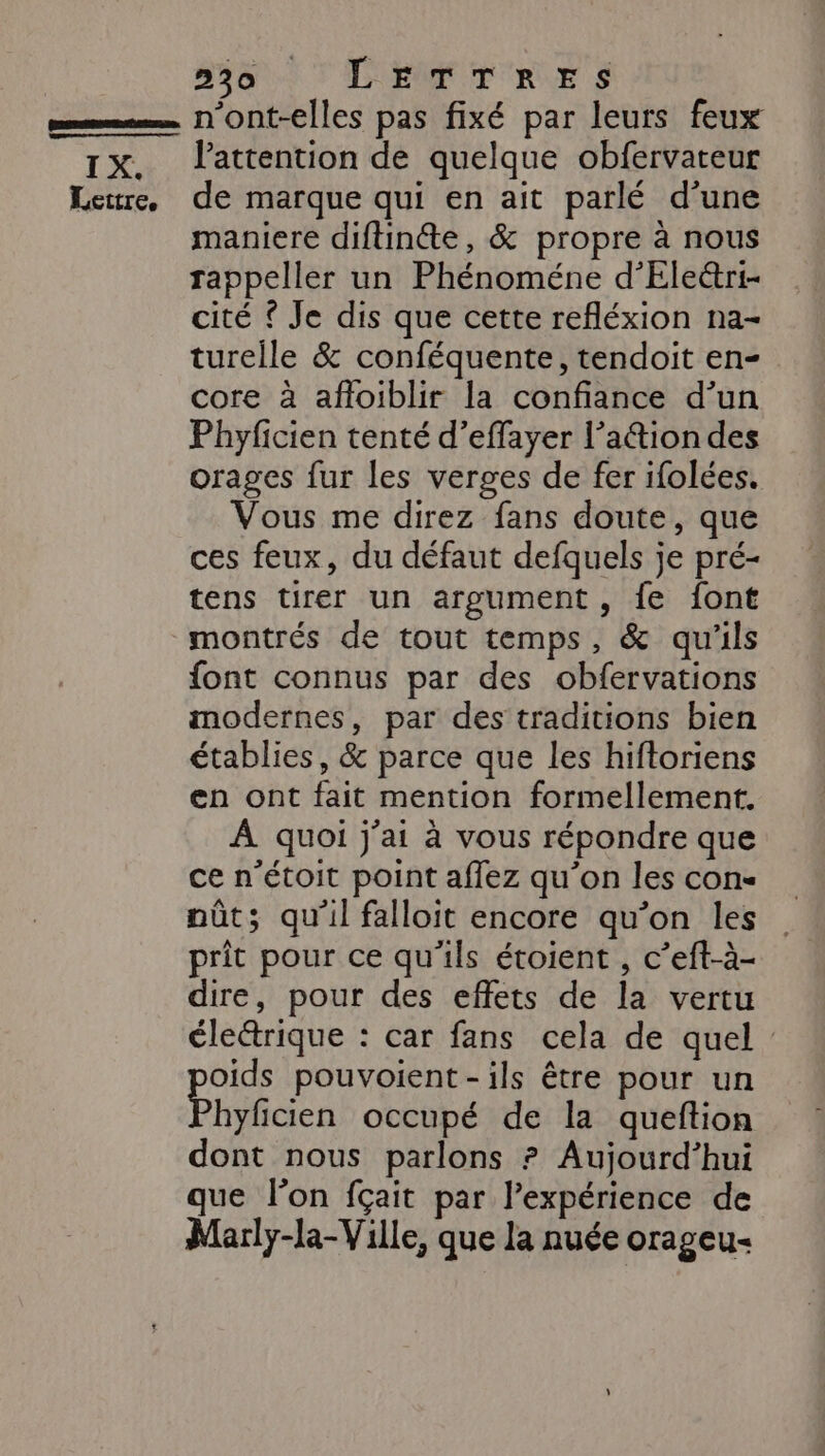 30 'LEMFTRES IX. Lettre, l'attention de quelque obfervateur de marque qui en ait parlé d’une maniere diftinéte, &amp; propre à nous rappeller un Phénoméne d’Ele&amp;ri- cité © Je dis que cette refléxion na- tureile &amp; conféquente, tendoit en- core à afloiblir la confiance d’un Phyficien tenté d’effayer l’a&amp;iondes orages fur les verges de fer ifolées. Vous me direz fans doute, que ces feux, du défaut defquels je pré- tens tirer un argument, fe font font connus par des obfervations modernes, par des traditions bien établies, &amp; parce que les hiftoriens en ont fait mention formellement. À quoi j'ai à vous répondre que ce n’étoit point affez qu'on les con- nût; qu'il falloit encore qu’on les prit pour ce qu'ils étoient , c’eft-à- dire, pour des effets de la vertu éleétrique : car fans cela de quel oids pouvoient-ils être pour un hyficien occupé de la queftion dont nous parlons ? Aujourd’hui que lon fçait par l’expérience de Marly-la-Ville, que la nuée orageu-