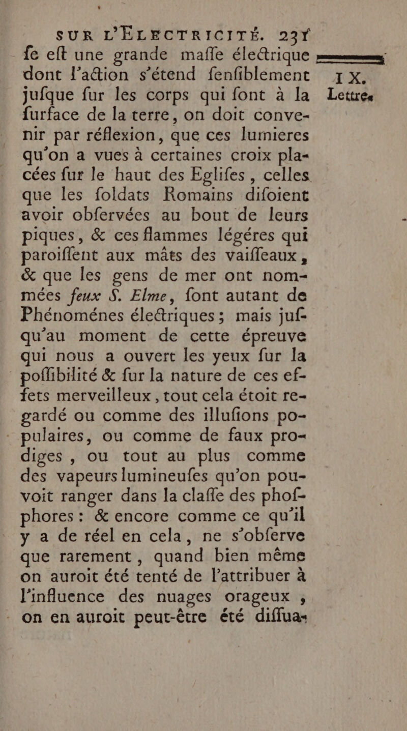 fe eft une grande mafle éle@trique pm dont l’aétion s’étend fenfiblement x x. jufque fur les corps qui font à la Lettres furface de la terre, on doit conve- nir par réflexion, que ces lumieres qu'on a vues à certaines croix pla= cées fur le haut des Eglifes, celles que les foldats Romains difoient avoir obfervées au bout de leurs piques, &amp; ces flammes légéres qui paroiflent aux mâts des vaifleaux, &amp; que les gens de mer ont nom- mées feux S. Elme, font autant de Phénoménes éleétriques ; mais juf- qu'au moment de cette épreuve qui nous a ouvert les yeux fur la pofhbilité &amp; fur la nature de ces ef- fets merveilleux , tout cela étoit re- gardé ou comme des illufions po- pulaires, ou comme de faux pro= diges , ou tout au plus comme des vapeurs lumineufes qu’on pou- voit ranger dans la clafle des phof- phores: &amp; encore comme ce qu'il y a de réel en cela, ne s’obferve que rarement, quand bien même on auroit été tenté de l’attribuer à l'influence des nuages orageux , On en auroit peut-être été diffuas