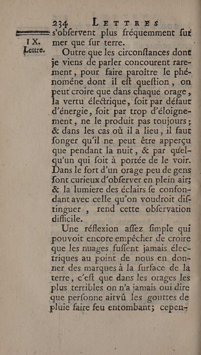 I X. Lettre. mer que fur terre. Outre que les circonftances dont je viens de parler concourent rare- ment, pour faire paroître le phé- noméne dont il eft queftion, on peut croire que dans chaque orage, la vertu éleétrique, foit par défaut d'énergie, foit par trop d’éloigne- ment, ne le produit pas toujours ; &amp; dans les cas où ila Leu, il faut fonger qu'il ne peut être apperçu que pendant la nuit, &amp; par quel- qu’un qui foit à portée de le voir. Dans le fort d’un orage peu de gens font curieux d’obferver en plein air; &amp; la lumiere des éclairs fe confon- dant avec celle qu’on voudroit dif- tinguer , rend cette obfervation difhicile. Une réflexion affez fimple qui pouvoit encore empêcher de croire que les nuages fuffent jamais élec- triques au point de nous en don- ner des marques à la furface de la terre, c'eft que dans les orages les plus terribles on n’a jamais oui dire que perfonne aitvû les gouttes de pluie faire feu entombant; cepen-