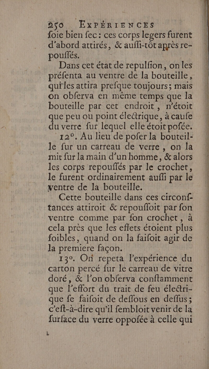 foie bien fec : ces corps legers furent d’abord attirés, &amp; aufli-tôt après re- pouilés. Dans cet état de repulfion, onles préfenta au ventre de la bouteille, quiles attira prefque toujours; mais on obferva en même temps que la bouteille par cet endroit, n’étoit que peu ou point éleétrique, à caufe du verre fur lequel elle étoit pofée. 12°. Au lieu de pofer la bouteil- le fur un carreau de verre , on la mit fur la main d’un homme, &amp; alors le furent ordinairement aufli par le ventre de la bouteille. Cette bouteille dans ces circonf- tances attiroit &amp; repoufloit par fon ventre comme par fon crochet, à cela près que les effets étoient plus foibles, quand on la faifoit agir de la premiere façon. 130. On repeta lexpérience du carton percé fur le carreau de vitre doré, &amp; l’on obferva conftamment que l'effort du trait de feu éleétri- que fe faifoit de deflous en deflus; c’eft-à-dire qu’il fembloit venir de la furface du verre oppofée à celle qui k