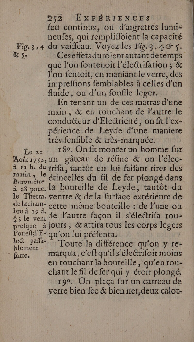 feu continus, ou d’aigrettes lumi- neules, qui remplifloient la capacité Fig. 3,4 du vaifleau. Voyez les F9.3,4@ 5. &amp; Se Ceseffetsduroientautant detemps que l’on foutenoit l’électrifation ; &amp; l’on fentoit, en mañiant le verre, des impreflions femblables à celles d’un fluide, ou d’un foufle leger. En tenant un de ces matras d’une main, &amp; en touchant de Pautre le condu&amp;eur d’'Ele&amp;ricité, on fit l’ex- périence de Leyde d’une maniere | très-fenfible &amp; très-marquée. Te 180. On fit monter un homme fur _Août:7s2,un gâteau de réfine &amp; on l’élec- à 11h. dutrifa, tantôt en lui faifant tirer des matin » 1e érincelles du fil de fer plongé dans à 28 pouc. la bouteille de Leyde, tantôt du le Therm. ventre &amp; de la furface extérieure de delacham- Cette même bouteille : de Pune ou bre à 19 d. Ste | EP E | 3; le vent de l’autre façon il s'éleétrifa rou- prefque àjours, &amp;attira tous les corps legers Voueit;l'E- qu’on lui préfenta. | Mer pa Toute la différence qu'on y re- ‘&gt; forte. marqua, c’eft qu'il s’életrifoit moins | en touchant la bouteille, qu’en tou- chant le fil de fer qui y étoit plongé. 190. On plaça fur un carreau de verre bien fec &amp; bien net,deux calot-