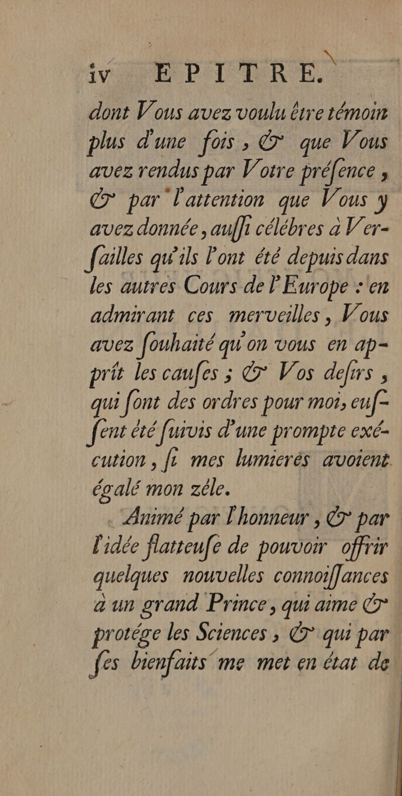 A 2 LES HA QT SAR dont Vous avez voulu ire témoin plus d'une fois, &amp; que Vous avez rendus par Votre préfence ; C7 par l'attention que Vous y avez donnée , auffi célébres à V'er- failles qw'ils l'ont été depuis dans les autres Cours de Europe :'en admirant ces merveilles, Vous avez fouhaïté qu'on vous en ap- prit les caufes ; &amp; Vos defrrs , qui font des ordres pour moi, euf- fent été fuivis d’une prompte exé- égalé mon zéle. l'idée flatteufe de pouvoir offrir quelques nouvelles connoif[ances a un grand Prince, qui aime € fes bienfaits ‘me met en état de | '