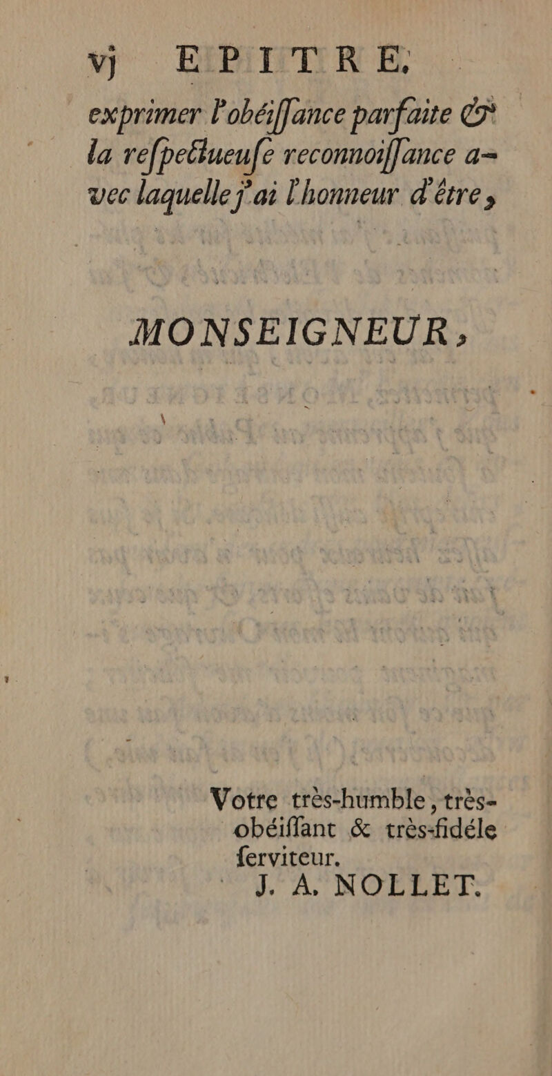 vd] EIMITRE exprimer Pobéffance parfaite ©* la refpetiueufe reconnoiflance a- vec laquelle j'ai l'honneur d'être, MONSEIGNEUR &gt;; Votre très-humble, très- obéiffant &amp; très-fidéle ferviteur. l'A. NOELET: