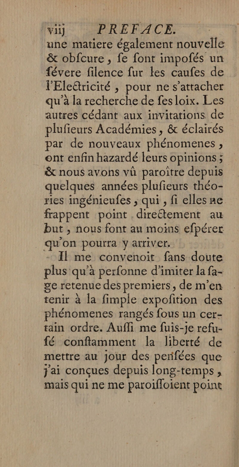 vil PRÉFACE. une matiere également nouvelle &amp; obfcure , fe font impofés un févere filence fur les caufes de l'Eleétricité &gt; pour ne s'attacher qu’à la recherche de fes loix. Les autres cédant aux invitations de plufieurs Académies , &amp; éclairés par de nouveaux phénomenes , ont enfin hazardé leurs opinions ; &amp; nous avons vû paroître depuis quelques années plufieurs théo- ries ingénicufes &gt;; qui , fi elles ne frappent point . direétement au but &gt; nous font au moins efpérer qu'on pourra y arriver. Il me convenoit fans doute plus qu’à perfonne d’imiter la fa- ge retenue des premiers, de m'en tenir à la fimple expofition des phénomenes rangés fous un cer- tain ordre. Aufli me fuis-je refu- fé conftamment la liberté de mettre au Jour des perifées que jai conçues depuis long- “temps ; mais qui ne me paroïloient point