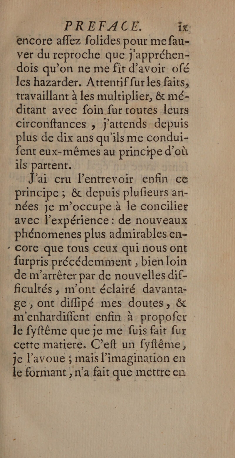 \ encore aflez folides pour me fau- ver du reproche que j'appréhen- dois qu’on ne me fit d’avoir ofé travaillant à les multiplier, &amp; mé- ditant avec foin fur toutes leurs circonftances , j'attends depuis plus de dix ans qu’ils me condui- fent eux-mêmes au principe d’où ils partent. J'ai cru l’entrevoir enfin ce principe ; &amp; depuis plufieurs an- nées Je m'occupe à le concilier phénomenes plus admirables en- core que tous ceux qui nous ont furpris précédemment , bienloin de m'arrêter par de nouvelles dif- ficultés , m'ont éclairé davanta- ge, ont diflipé mes doutes, &amp; m'enhardifient enfin à propofer le fyftême que je me fuis fait fur cette matiere. C’eft un fyftême, je l'avoue ; mais l'imagination en le formant , n'a fait que mettre en