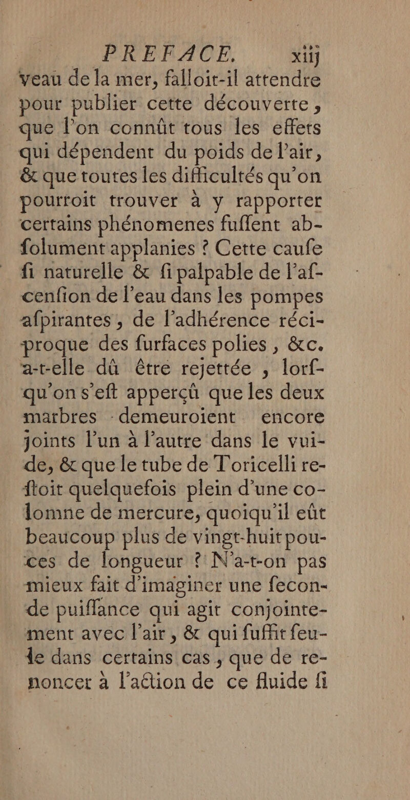 PREFACE, xi1] veau de la mer, falloit-il attendre pour publier cette découverte, que l’on connût tous les effets qui dépendent du poids de Pair, &amp; que toutes les difficultés qu'on pourtoit trouver à y rapporter certains phénomenes fuflent ab- folument applanies ? Cette caufe fi naturelle &amp; fi palpable de laf- cenfion de l’eau dans les pompes afpirantes , de l’adhérence réci- proque des furfaces polies , &amp;c. a-relle dû être rejettée ; lorf- qu'on s'eft appercçû que les deux marbres -demeuroient encore joints l’un à l’autre dans le vui- de, &amp; que le tube de T'oricelli re- ftoit quelquefois plein d'une co- lomne de mercure, quoiqu'il eût beaucoup plus de vingt-huitpou- ces de longueur ? N'a-ton pas mieux fait d'imaginer une fecon- de puiffance qui agit conjointe- ment avec l'air, &amp; qui fufir feu- de dans certains cas ; que de re- noncer à l’aétion de ce fluide fi