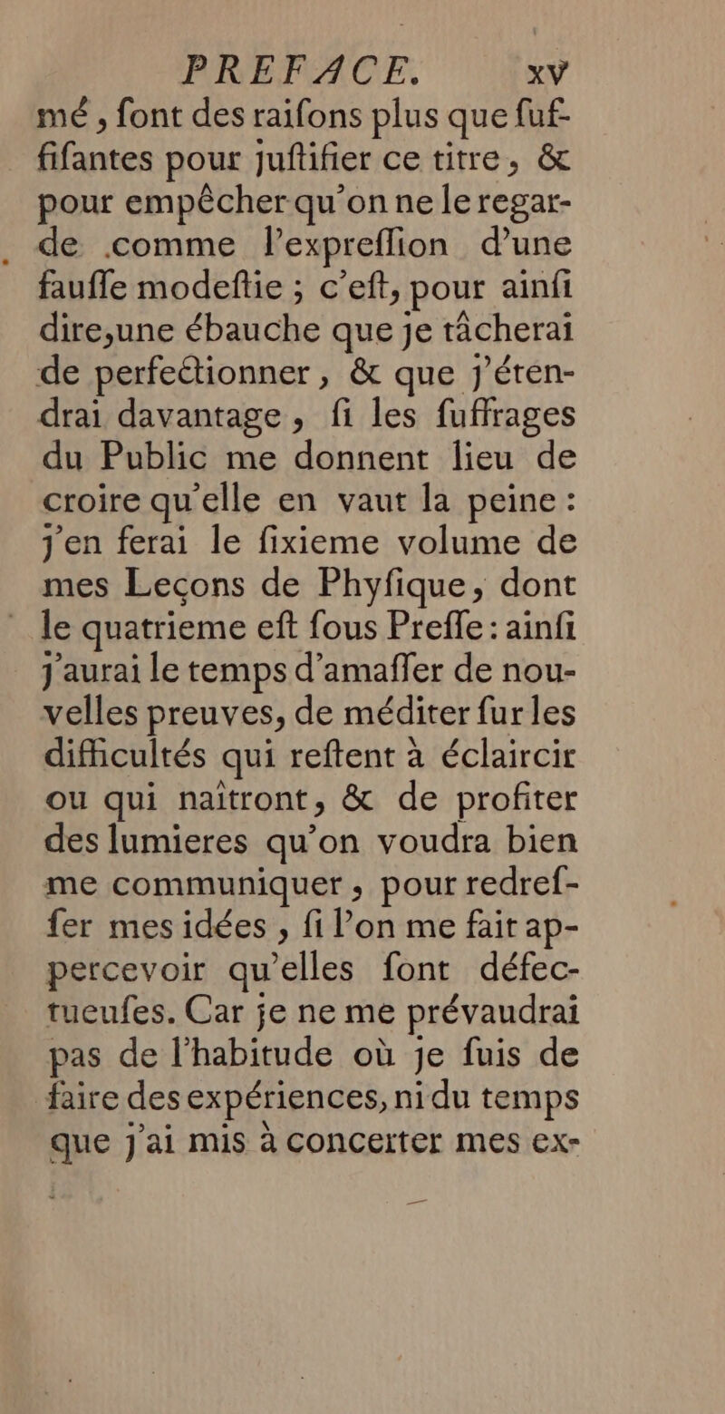 mé ; font des raifons plus que fuf- fifantes pour juftifier ce titre, &amp; pour empêcher qu’on ne le regar- de comme lexpreflion d’une faufle modeflie ; c’eft, pour ainfi dire;une ébauche que je tâcherai de perfe“tionner, &amp; que j'éren- drai davantage, fi les fuffrages du Public me donnent lieu de croire qu'elle en vaut la peine : j'en ferai le fixieme volume de mes Lecons de Phyfique, dont le quatrieme eft fous Prefle : ainfi _ J'aurai Le temps d’amaffer de nou- velles preuves, de méditer fur les difficultés qui reftent à éclaircir ou qui naîtront, &amp; de profiter des lumieres qu’on voudra bien me communiquer, pour redref- fer mes idées , fi Pon me fair ap- percevoir qu'elles font défec- tueufes. Car je ne me prévaudrai pas de l’habitude où Je fuis de faire des expériences, nidu temps que J'ai mis à Concerter mes ex- _—