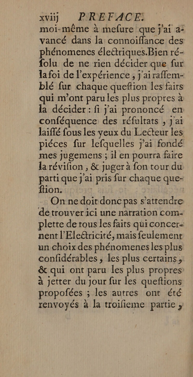 moi-même à mefure que j'ai 2: vancé dans la connoiffance des phénomenes électriques.Bien ré- folu de ne rien décider que fur la foi de l'expérience, J'airafflem- blé fur chaque queftion les fairs ui m'ont paru les plus propres à la décider: fi j'ai prononcé en. conféquence des réfultats , j'ai laiflé fous les yeux du Lecteur les piéces fur lefquelles jai fondé mes jugemens ; il en pourra faire la révifion , &amp; juger à fon tour du parti que J'ai pris fur chaque que- ftion. | On ne doit doncpas s'attendre de trouver ici une narration com plette de tous les faits quiconcer- nent l'Eledtricité, mais feulement un choix des phénomenes les plus confidérables ; les plus certains, &amp; qui ont paru les plus propres à jetter du jour fur les queftions propofées ; les autres ont été renvoyés à la troifieme partie ,