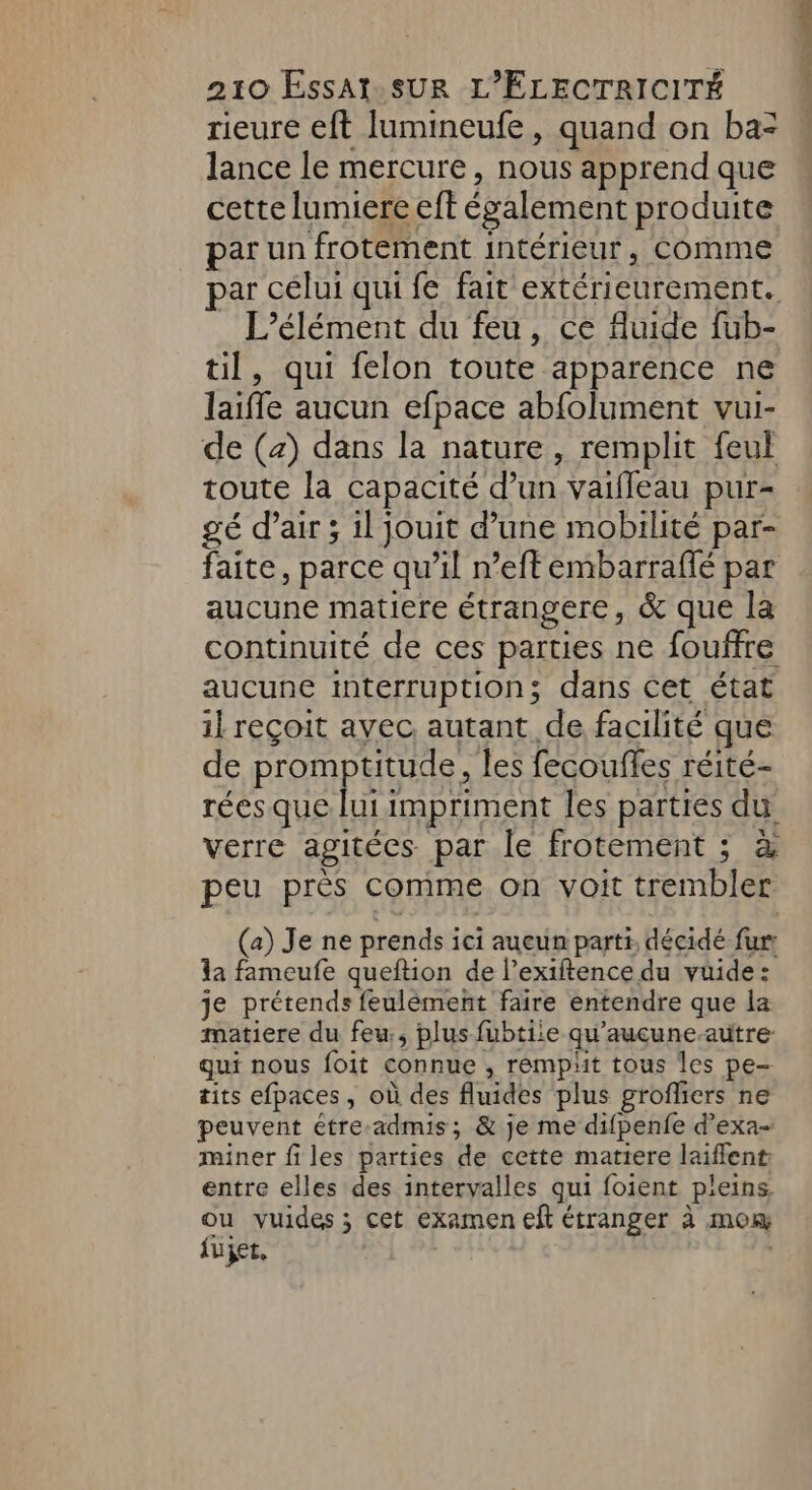 rieure eft Ilumineufe, quand on ba= lance le mercure, nous apprend que cette lumiere eft également produite par un frotement intérieur, Comme par célui qui fe fait extérieurement. L'élément du feu, ce fluide fub- til, qui felon toute apparence ne laiffe aucun efpace abfolument vui- de (4) dans la nature, remplit feul toute la capacité d’un vaifleau pur- gé d’air ; 1l jouit d’une mobilité par- faite, parce qu’il n’eft embarrafé par aucune matiere étrangere, &amp; que la continuité de ces parties ne fouffre aucune interruption; dans cet état il reçoit avec. autant de facilité que de promptitude, les fecoufles réité- rées que lui impriment les parties du verre agitées par le frotement ; à peu près comme on voit trembler (a) Je ne prends ici aueun parti, décidé fur: la fameufe queftion de l’exiftence du vüide: je prétends feulément faire entendre que la matiere du feu, plus fubtiie qu'aucune-autre- qui nous foit connue , rempät tous les pe- tits efpaces, où des fluides plus grofliers ne peuvent étre-admis; &amp; je me difpenfe d’exa- miner files parties de cette matiere laiffent entre elles des intervalles qui foient pleins ou vuides ; cet examen eft étranger à mom fujet,