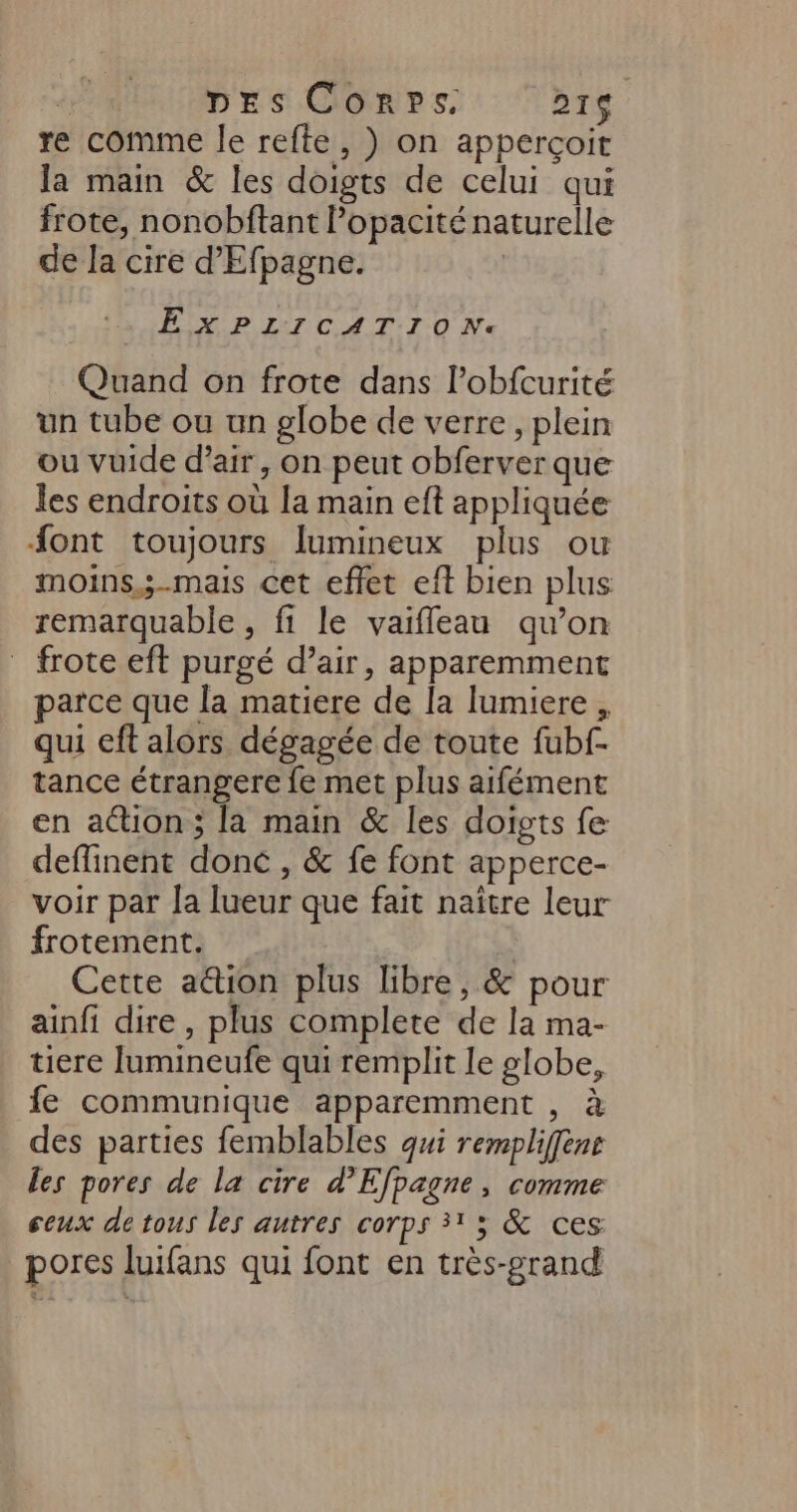 DES Conps. Ar re comme le refte, ) on apperçoit la main &amp; les doigts de celui qui frote, nonobftant l’opacité naturelle de la cire d'Efpagne. | EXPLICATION. Quand on frote dans l’obfcurité un tube ou un globe de verre, plein ou vuide d'air, on peut obferver que les endroits où la main eft appliquée font toujours lumineux plus ou moins,;-mais cet effet eft bien plus remarquable, fi le vaifleau qu’on frote eft purgé d’air, apparemment parce que la matiere de la lumiere , qui eft alors dégagée de toute fubf- tance étrangere fe met plus aifément en action; la main &amp; les doigts fe deffinent donc , &amp; fe font apperce- voir par a lueur que fait naître leur frotement. * Cette a&amp;ion plus libre, &amp; pour ainfi dire, plus complete de la ma- tiere Jumineufe qui remplit le globe, fe communique apparemment , à des parties femblables qui rempliffens les pores de la cire d’Efpagne, comme ceux de tous les autres corps 31 5 &amp; ces pores luifans qui font en très-grand