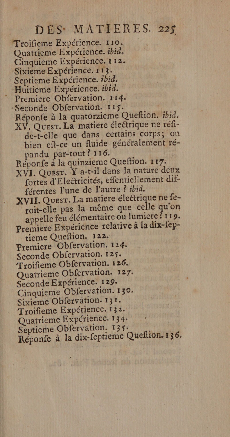 Troifieme Expérience. 110. Quatrieme Expérience. ibid. Cinquieme Expérience. 112. Sixièéme Expérience. 113. : Septieme Expérience. s#bid. Huitieme Expérience. ibid. Premiere Obfervation. 114. Seconde Obfervation. 115. Réponfe à la quatorzieme Queftion. ibid. XV. Quest. La matiere éleétrique ne réfi- de-t-elle que dans certains COrps; Ou bien eft-ce un fluide généralement ré- pandu par-tout ? 116. Réponfe à la quinzieme Queftion. 117. XVI. Quesr. Y a-t-il dans la nature deux fortes d'Eleétricités, effentiellement dif- férentes l’une de l’autre ? id. XVII. Quest. La matiere éleétrique ne fe- “roit-elle pas la même que celle quon appelle feu élémentaire ou lumiere f119. Premiere Expérience relative à la dix-{ep- tieme Quefñtion. 122. Premiere Obfervation. 124. Seconde Obfervation. 125. Troifieme Obfervation. 126. Quatrieme Obfervation. 127. Seconde Expérience. 129. Cinquieme Obfervation. 130. Sixieme Obfervation: 131. Troifieme Expérience. 132. Quatrieme Expérience. 134- Septieme Obfervation. 135- Réponfe à la dix-feptieme Queflion. 136.