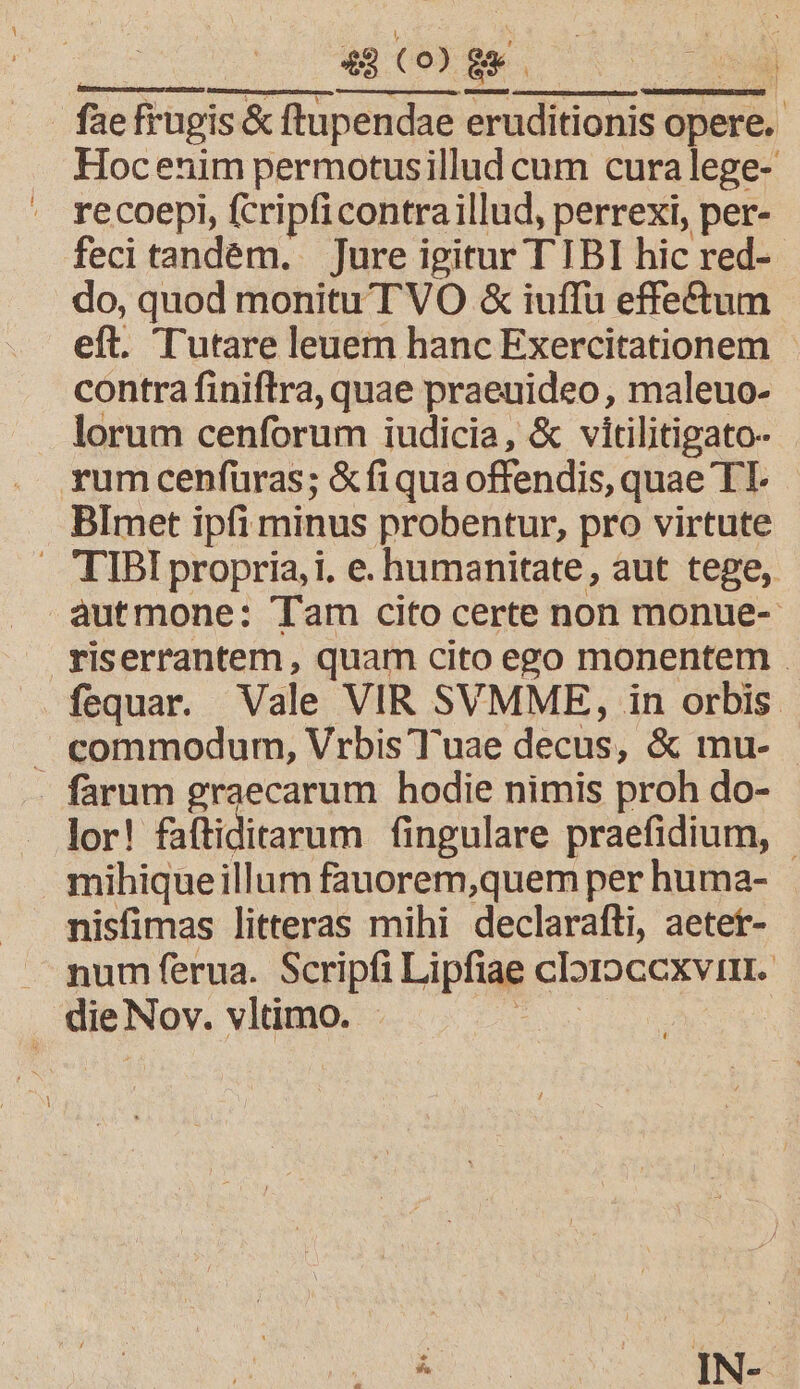 | iu NNNM | fae frugis &amp; ftupendae eruditionis opere. Hocenim permotusillud cum curalege- recoepi, fcripficontraillud, perrexi, per- feci tandém. Jure igitur T IBI hic red- do, quod monitu TVO &amp; iuffu effectum eft. Tutare leuem hanc Exercitationem - contra finiftra, quae praeuideo, maleuo- lorum cenforum iudicia, &amp; vitilitigato- yumcenfüras; &amp;fi qua offendis, quae TT. BImet ipfi minus probentur, pro virtute . TIBI propria, i. e. humanitate, aut tege, autmone: Tam cito certe non monue-: LU fequar. Vale VIR SVMME, in orbis. commodum, Vrbis Tuae decus, &amp; mu- . farum graecarum hodie nimis proh do- lor! faftiditarum fingulare praefidium, | mihiqueillum fauorem,quem per huma- nisfimas litteras mihi declarafti, aetet- A numferua. Scripfi Lipfiae cIoroccxvim. die Nov. vltimo. ie