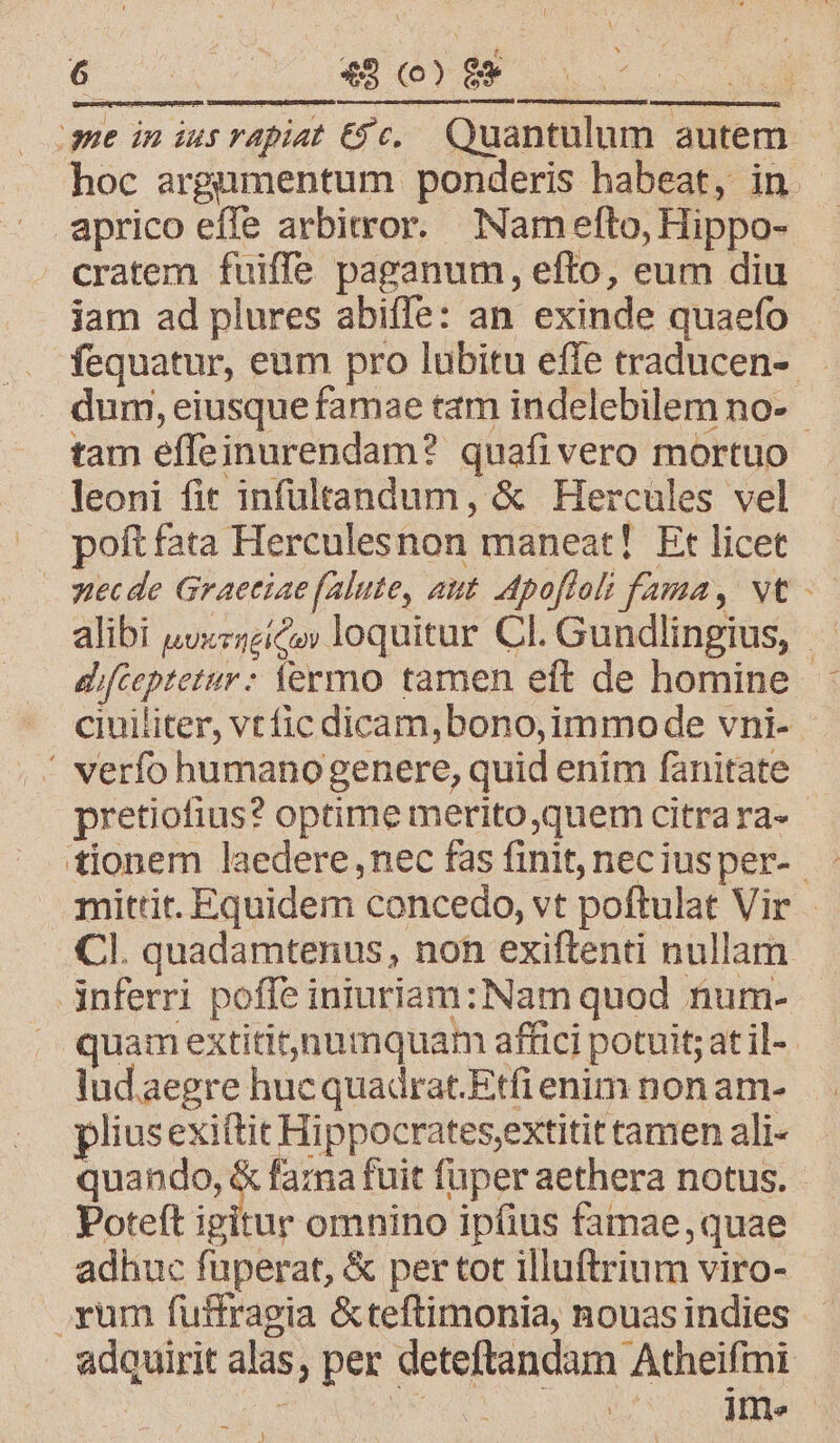 ime in ius vapiat €&amp; c. Quantulum autem hoc argumentum ponderis habeat, in aprico effe arbitror. Nam efto, Hippo- cratem fuiffe paganum, efto, eum diu jam ad plures abiffe: an exinde quaefo . fequatur, eum pro lubitu effe traducen-. . dum, eiusque famae tam indelebilem no- tam effeinurendam? quafivero mortuo leoni fit infültandum, &amp; Hercules vel poft fata Herculesnon maneat! Et licet stecde Graetiae falute, att. Apofloli fama, vt - alibi uuxzzzico» loquitur Cl. Gundlingius, — difteptetur: fermo tamen eft de homine - ciuiliter, vt fic dicam,bono,immo de vni- ' verfo humanogenere, quid enim fanitate pretiofius? optime merito ,quem citra ra- mittit. Equidem concedo, vt poftulat Vir - Cl. quadamtenus, non exiftenti nullam Anferri poffe iniuriam: Nam quod num- quam extitit)numquam affici potuit; at il- lud.aegre hucquadrat.Etfi enim non am- pliusexiftit Hippocrates,extitit tamen ali- quando, &amp; fara fuit fuper aethera notus. Poteft igitur omnino ipíius famae, quae adhuc fuperat, &amp; per tot illuftrium viro- rum fuffragia &amp;teftimonia, nouas indies adquirit alas, per deteftandam Atheifmi à CN à RE Ime !