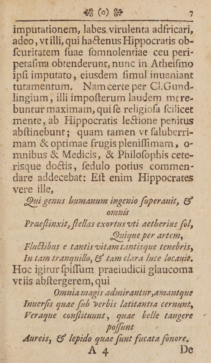 EX S3 A EC, imputationem, labes virulenta adfricari, petafma obtenderunt, nunc in Atheifmo ipfi imputato, eiusdem fimul inueniant tütamentum, Namcerte per Ci.Gund- buntur maximam, qui fe religiofa fcilicet abftinebunt; quam tamen vt faluberri- mnibus &amp; Medicis, &amp; Philofophis cete- vere ille, . qu genns bumAnum i dmgenio faperauit, és 20971 Y E Praefinsit flellas exortus vti aetherius fol, Quique per AYtem, - Flutlibus e tantis vitam tantisque tenebris, In tam tranguillo, €9. tam clara luce locauit. -— vtiis abftergerem, qui Omnia gaagis. adyuiranturamantque Yuuerfis quae fub verbis latitautia CEFHHUBE, FK eh conflituuat , quae belle tampere utto: ^ov tureis, d Iepido quae fier fucata fonore,