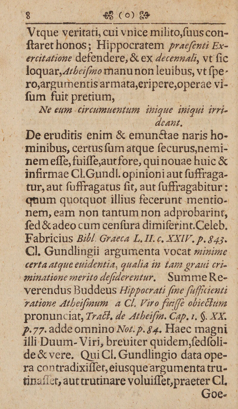 $ oon 0t an -y Vtque veritati, cui vpice milito;füus con- ftaret honos; Hippocratem praefeuti Ex- | ercitatione defendere, &amp; ex decennali, vt fic loquar, 4/2ei[j;o manunon leuibus, vtfpe- ro,argurnentis Visto qo eie vi- fum fuit pretium, — Ne eum circumuentum inique iniqui erri | deant, De eruditis enim &amp; emun&amp;tae naris ho- minibus, certus fum atque fecurus,)nemi- nem effe, fuiffejautfore, quinouae huic &amp; infirmae Cl.Gundl. opinioniaut füffraga- tur, aut fuffragatus fit, aut fuffragabitur: qnum quotquot illius fecerunt mentio- . nem, eam non tantum non adprobarint, | fed &amp;adeo cum cenfüra dimiferint.Celeb. Fabricius B///. Graeca L. HI. c. XXIV. p. 843. Cl. Gundlingii argumenta vocat sie | «erta atque euidentia, qualia im tam grani eri». aninatione enerito defiderentur.. SammeRe- verendus Buddeus Hipporrati ftne fafficieut: vatione Atbeifinum. a CL Viro fuiffe obiectum pronunciat, 7r4&amp;, de Atbeifm. Cap. t, $. XX. p.77. 2dde omnino Nor. p. $4. Haec magni illi Duum- Viri, breuiter quidem,fedfoli- de&amp;vere. QuiCl. Gundlingio data ope- - ya contradixiflet,eiusqueargumentatru- Goe-