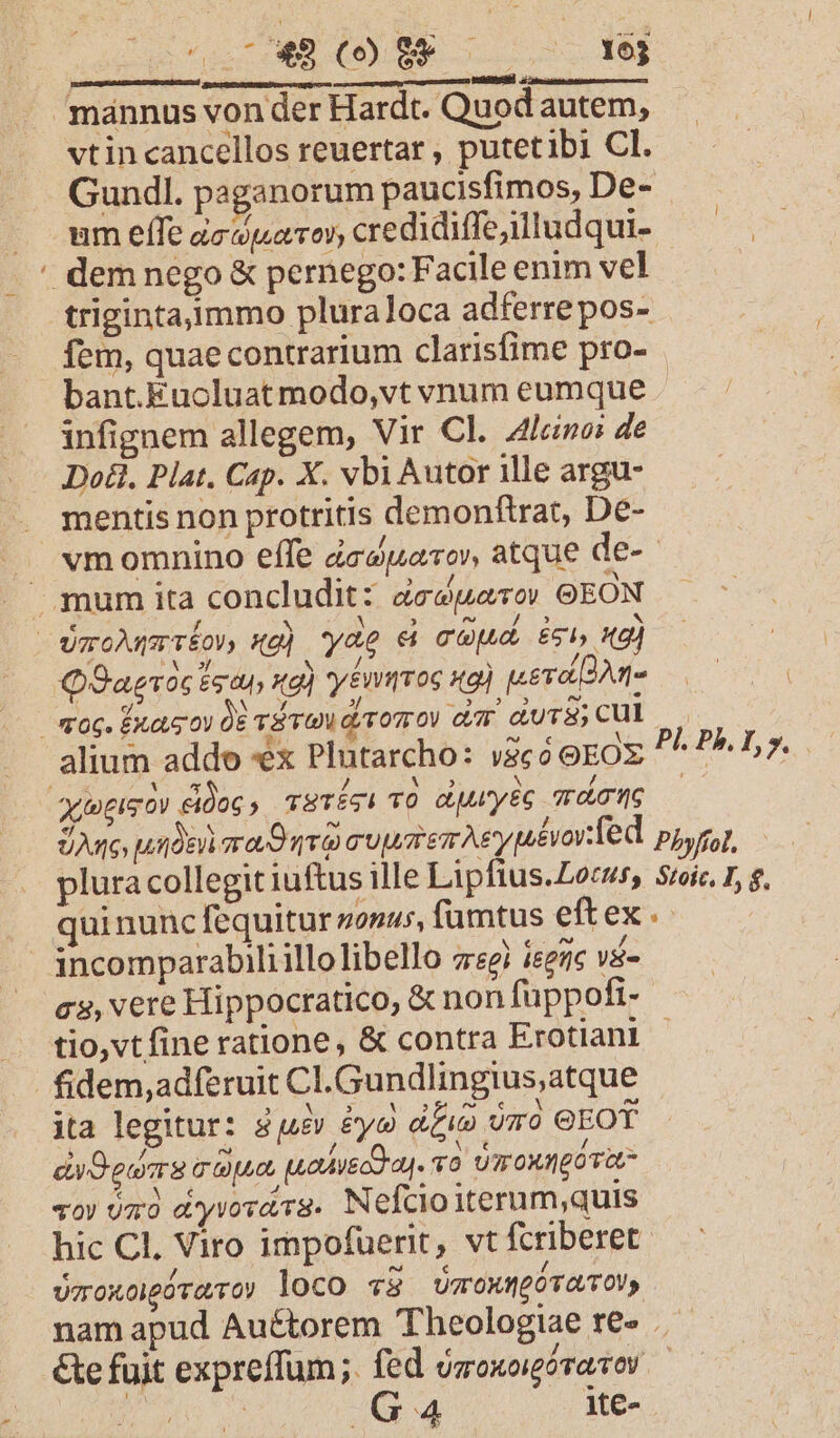 ^. Quer DD ELT —— d pu mánnus von der Hardt. Quodautem, vtin cancellos reuertar , putetibi Cl. Gundl. paganorum paucisfimos, De- um effe àcaparor, credidiffeilludqui- dem nego &amp; pernego: Facile enim vel trigintaimmo pluraloca adferrepos- fem, quaecontrarium clarisfime pro- bant.Euocluat modo,vt vnum eumque infignem allegem, Vir Cl. Alleine: de Do. Plat. Cap. X. vbi Autor ille argu- mentis non protritis demonftrat, De- J. «momnino effe dceduarov, atque de- mum ita concludit: dedero» GEON VaoAnmrrfov, «g] yag &amp; cod. ci, 19] QOaeoc £g t4, Hd) yénmroc xg) uera dne | cog. Ext ov QE TS TV diro dm durs;cul alium addo «x Plutarcho: vico eEOX queso Koc, TETÉSI TO dpurtyéc TL 0G Jue uide mag qr cuustemAsyuévorTed Pbyffol. plura collegit iuftus ille Lipfius.Locus, Sroic. 1, g. quinunc fequitur zosus, fümtus eftex.: incomparabiliillo libello z«ei ier ys» cs, vere Hippocratico, &amp; non füppofi- tio,vtfine ratione, &amp; contra Erotianl | fidem,adferuit Cl.Gundlingius,atque ita legitur: 8j4&amp; &amp;yo duo omo GEOT divOederg capu, paohueog aj. UroxJgo Tat qo» omo a'yvováva. Nefcioiterum,quis hic Cl. Viro impofuerit, vt fcriberet UTTOXOHgÓT (TO) loco «2 ÜTTOX(EOTTOV, | nam apud Auctorem Theologiae re» .- &amp;e fuit expreffum;. fed ooxoigóravoy — E us GA ite- Pi. Ph. I, y.