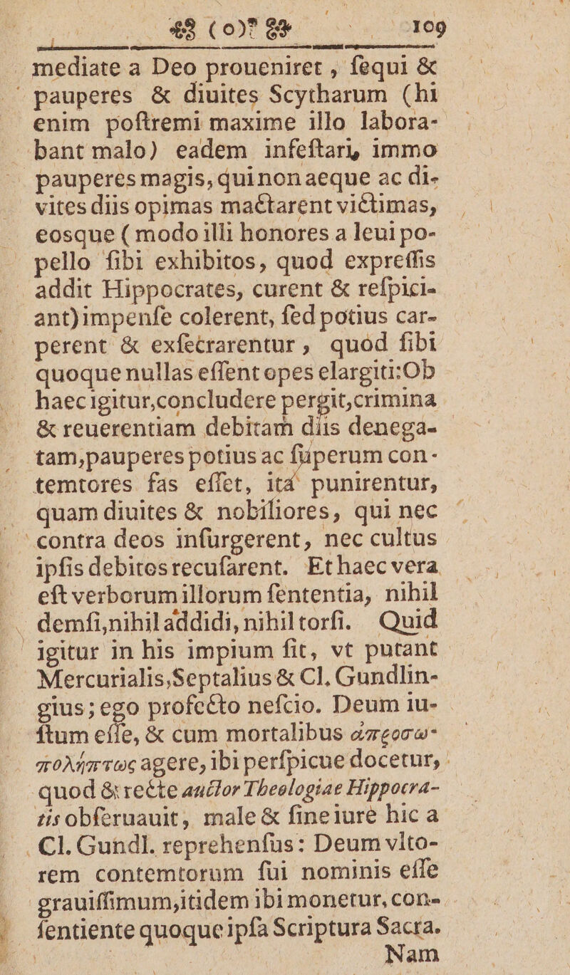 Soils itg ed | mediate a Deo proueniret , fequi &amp; pauperes &amp; diuites Scytharum (hi enim poftremi maxime illo labora- bant malo) eadem infeftar! immo ^ pauperes magis, quinonaeque ac di- vites diis opimas maétarent victimas, —. eosque ( modo illi honores a leui po- pello fibi exhibitos, quod expretfis addit Hippocrates, curent &amp; refpici- ant)impenfe colerent, fed potius car- perent &amp; exfetrarentur, quod fibi . quoquenullas effent opes elargiti:Ob .. haecigitur,concludere iuit ug . &amp;reuerentiam debitam diis denega- tam,pauperes potius ac füperum con- temtores fas effet, itd punirentut, . quamdiuites &amp; nobiliores, qui nec . contra deos infürgerent, nec cultus /. ipfisdebitesrecufarent. Ethaecvera —. eftverborumillorum fententia, nihil .. demfi,nihil addidi, nihiltorfi. Quid Agitur in his impium fit, vt putant. Mercurialis,Septalius &amp; Cl, Gundlin- gius; ego profcéto nefcio. Deum 1u- ftum eífe, &amp; cum mortalibus azeoce- — gtoMar Toc agere, Ibi perfpicue docetur, : quod &amp; recte auctor Theologiae Hippocra- tisobfernauit, male &amp; fineiure hic a Cl. Gundl. reprehenfus: Deum vito- |J. rem contemtorum fui nominis effe . grauiffimum;itidem ibi monetur, con- . fentiente quoquc ipfa Scriptura Sacra. EC : : Nam