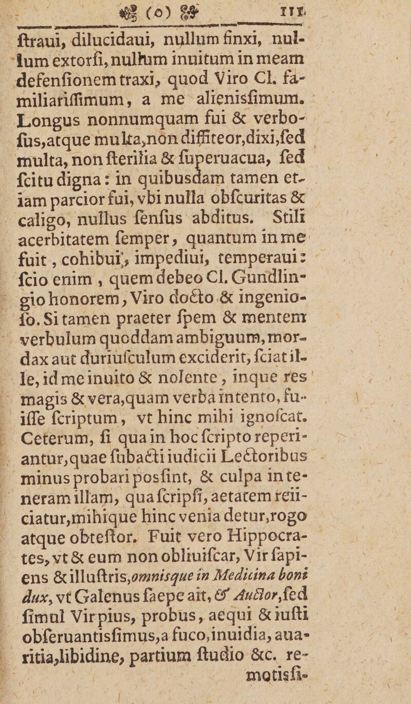 Longus nonnumquam fui &amp; verbo- gio honorem, Viro docto .&amp; ingenio- dax aut duriufculum exciderit, fciat il-  Ceterum, fi quain hoc fcripto reperi- minus probari posfint, &amp; culpa in te- atque obteftor, Fuit vero Hippocra- tes, vt &amp; eum non obliuifcar, Vir fapi- ens &amp;illuftris,omnisque in Medicina bons dux, vt Galenus faepe ait, &amp;' A4ucior fed obferuantisfimus,a fuco,inuidia, aua- ritia,libidine, partium ftudio &amp;c. re- ( AC à | motisfi- bu.