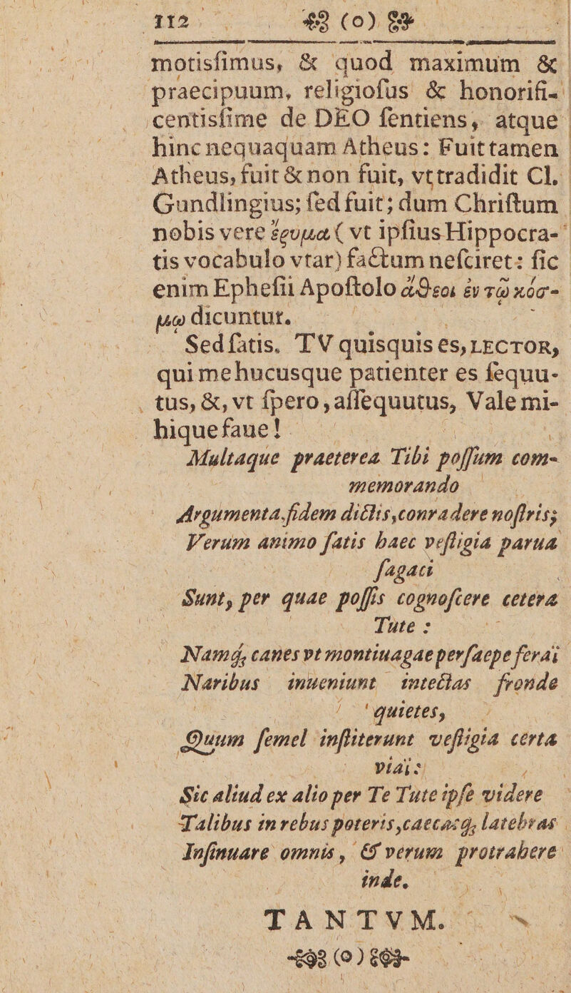 SB. | 49 (00 $9 anesenst CU. motisfimus, &amp; &amp; quod maximum &amp; praecipuum, religiofus &amp; honorifi- centisfime de DEO fentens, atque hinc nequaquam Atheus: Fuittamen. Atheus, fuit &amp; non füit, vttradidit Cl. Gundlingius; fed fuit; dum Chriftum | nobis vere zeuua ( vt ipfius Hippocra- tis vocabulo vtar) factum nefciret: fi e enim Ephefii Apoftolo aeo é B TO xóT- uo dicuntut. Sedíatis. TV quisquis es, LECTOR; qui mehucusque patienter es fequu- , tus, &amp;, vt fpero, aH e quupds Vale mi- . hiquefaue!. Multaque praeterea. Tibi moltis ton- memorando | rgumenta fidem di&amp;lis,conra dere noftris; Verum animo fatis baec vefligia parua. fagati | Sunt, per quae pof cognofcere. cttra | Tute : | Namá, canes vt montiuagae perfaepe ferai Naribus inueniunt inteclas — fronde / 'quietes, Quum femel. infliterunt qure CrtA mu 77 Sic aliud ex Alio per Te Tute ipfe Videre Talibus inrebus poteris,catcacq, latebras | Infinuare omnis , &amp; verum proirabere. ja MERE RUN TANTVM. ^ 4980069 —