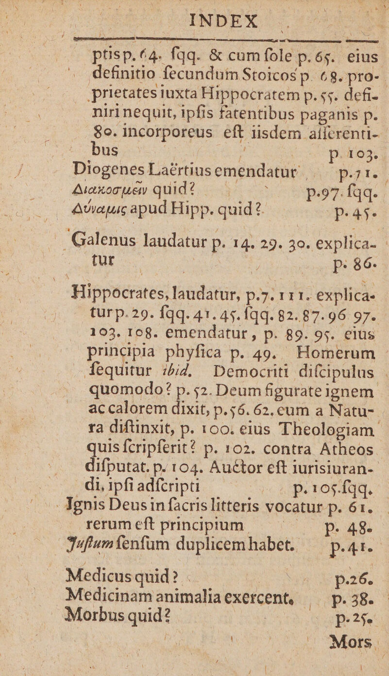 INDEX ! ptisp.64. fqq. &amp; cumfole p.65. eius definitio fecundum Stoicos p. 68. pro-. prietates iuxta Hippocratem p. $5. defi- niri nequit, ipfis fatentibus paganis p. 8o. incorporeus eft iisdem aífcrenti-- .'. bus | P. 193. Diogenes Laertius emendatur», p.31. Aiaxomuey quid? — 7 7 p.97. fqq. . . 4wvapuc apud Hipp. quid 2. P.45* . Galenus laudatur p. 14. 23. 3o. explica- | tur E uas Bs d. Hippocrates, laudatur, p.7. 111. explica- turp.29. fqq. 41. 45. Íqq. 82.87.96 97. 103. 108. emendatur, p. 89. 95. eius prindpia phyfica p. 49. Homerum dequitur :£4, Democriti difcipulus | quomodo? p. 52. Deum figurateignem. ac calorem dixit, p.56. 62. cum a Natu- ra diftinxit, p. 100. eius Theologiam. quis fcripferit? p. 102. contra Atheos difputat. p. 104. Auétor eft iurisiuran-- di, ipfi adícripti e p.105 fqq. - Jgnis Deus in facris litteris vocatur p. 61. rerumeftprindpium — ^ — p. 48. Jufiumfenfum duplicemhabet. — p.41. Medicus quid? . 7 4 p.26. Medicinam animalia exercent, (0PG38 Morbusquid? des p.25. ir | | hi Mors. i