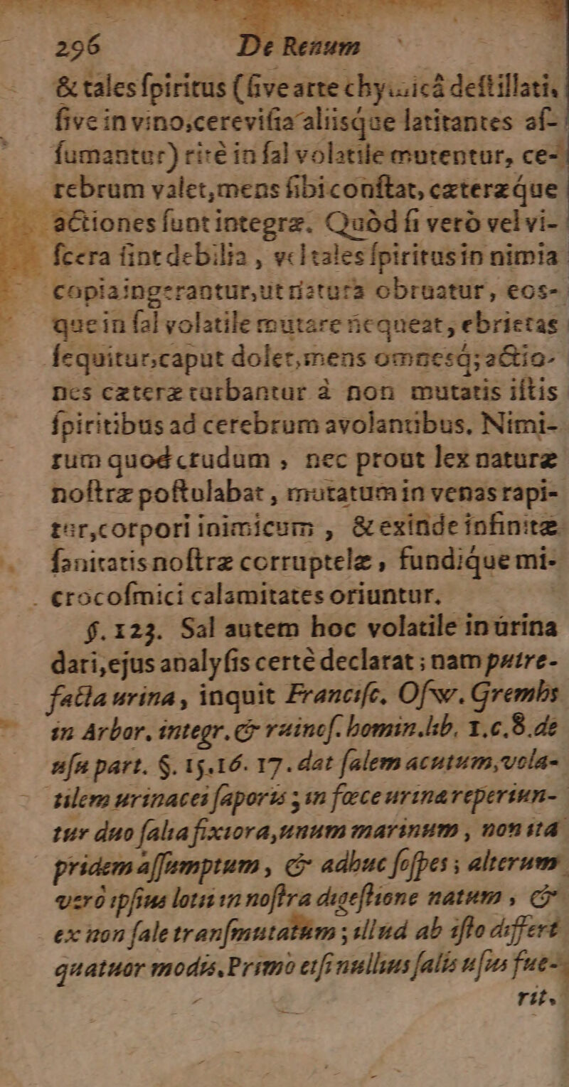 &amp; tales fpiritus (fivearte chy.iicá deftillati, five in vino;cerevifiaaliisque latitantes af- | fumanter) ri:é in fal volatile mutentur, ce-| rebrum valet,mens fibiconftat, caterz Que fcera tint debilia , vcHtales fptritusin nimia. copiaingerantur,ut iztura obruatur, eos-- quein fal volatile mutare nicqueat, ebrietas. Íequitur;caput dolet;imens omnes; a&amp;io-- ncs czterz catbantur à non mutatis iftis. fpiritibus ad cerebrum avolantübus. Nimi- rum quod crudum , nec prout lex nature noftrz poftulabat , mutatumin venas rapi- tor,cotpori inimicum , &amp; exinde infinitae faniratis noftre corruptele , fundique mi- . €rocofmici calamitates oriuntur, $.123. Sal autem hoc volatile in ürina dari,ejus analyfis certé declarat ; nam putre- fatla urina , inquit Francifc, Of. Grembs $2 Arbor. integr. C raincf. bomin.lb, 1.c.8.de n[n part. S. 15.16. 17. dat falem acutum, vola- tilerm urinacei faports 1n face urina reperiun-. tur duo (alia fixiora,umum marinum , nonita. pridem a[famptum , adbuc fofpes s alterum. vro ipfius loui in noftra dueflione natem , C ex iton fale tran[mutattm ; illnd ab 1flo differt quatuer modss.Primo eif nullus faliz ufus fue-- rit.
