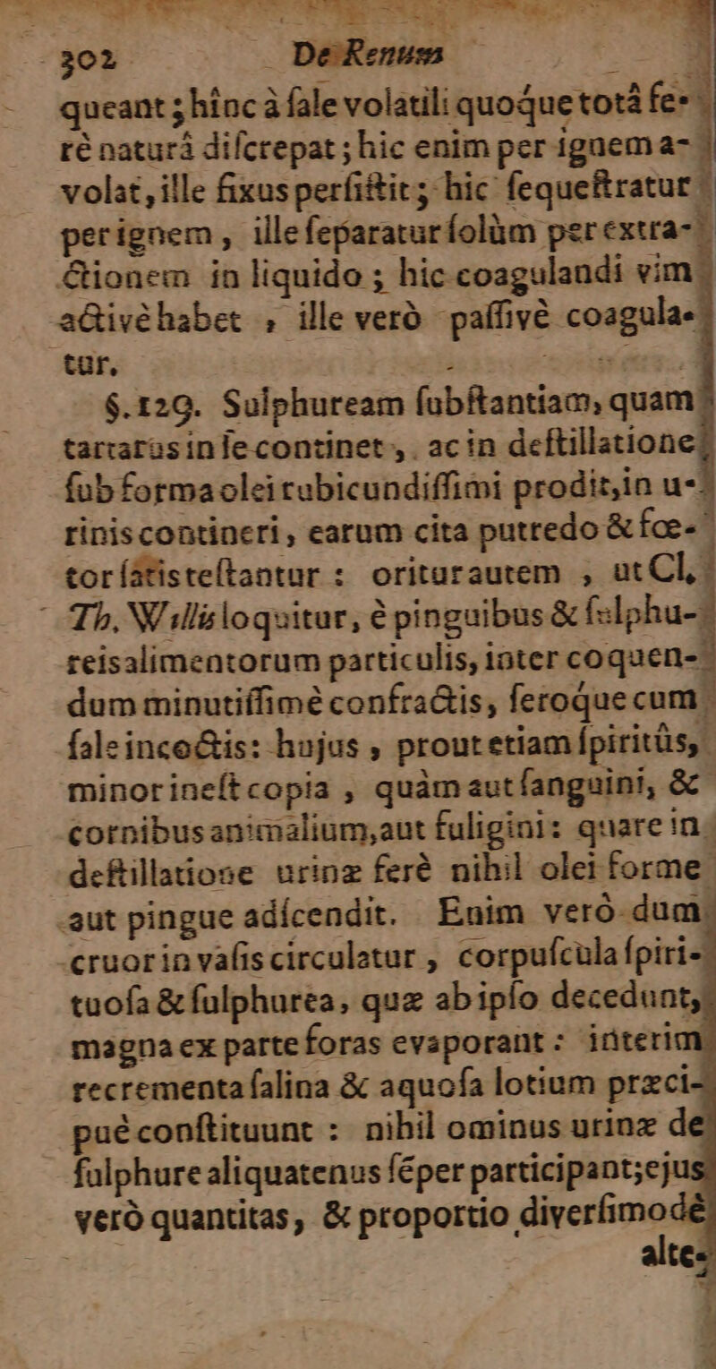 02301 Bee . ^ —3 -. queant 5 hinc à fale volatili quoque totá fe* : ré naturá difcrepat ; hic enim per igaem a- | volat, ille fixusperfitit; hic feque&ratur perignem , ille feparaturíolüm perextra- &ionem in liquido ; hic coagulandi vim; aGivéhabet ; ille veró paffivé coagula- $.120. Sulphuream fubftantiam; quam tartaras infe continet , . ac in deftillatione fub formaolei tubicundiffimi prodit,in u*: riniscontineri, earum cita putredo & fce- toríatisteftantur : oritarautem , ut Cl, Tb, Will&loquitur, é pinguibus & f«lphu-- reisalimentorum particulis, ioter coquen-- dum minutiffimé confra&is, feroque cum | faleinco&is: hujus , proutetiampiritüs, minorineítcopia , quàmaut fanguini, &- cornibusanimalium,aut fuligini: quare in | defillatiose urinz feré nihil olei forme: .aut pingue adícendit. Enim veró dum, «ruorinvafiscirculatur , corpufcüla fpiri-; tuofa & fulphurea, quz ab ipío decedunt, magnaex parteforas evaporant: iüterid recrementa falina & aquofa lotium przci- puéconftituunt : nihil ominus urinz d fulphure aliquatenus féper participant;ej veró quantitas, & proportio m | te: