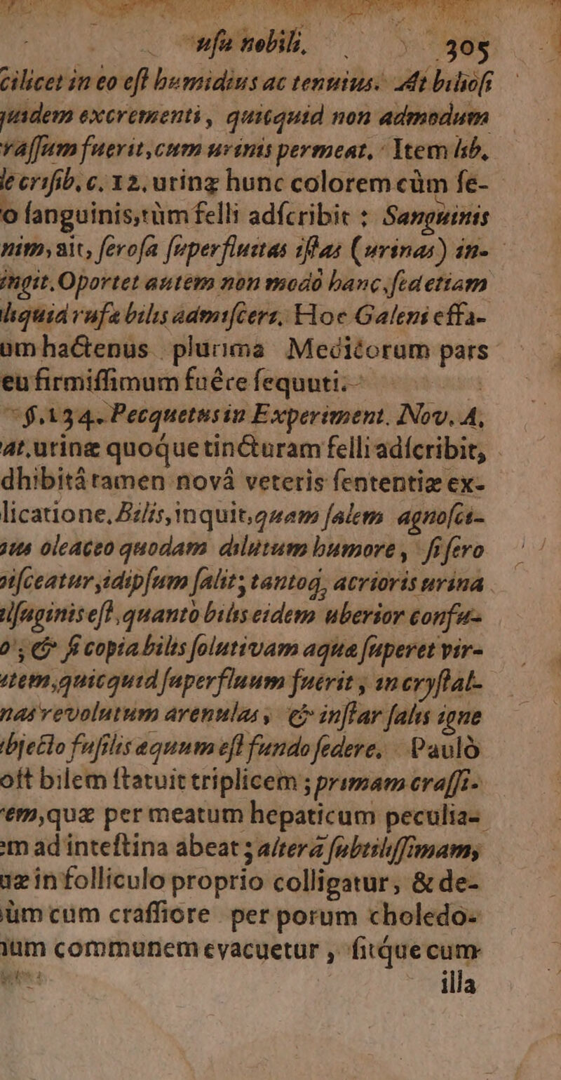 . mfanelih, |^ ^ ^ 30$ cilicet in eo efl bumidius ac tentus. dt buliof jUtdem excrementi, quitquid non admodum vaffum fuerit.cum urinis permeat, : Ytem sb, le crifib c; 32, uting hunc colorem cüm fe- | * P ^ E * . u a o fanguinis,tüm felli adfcribit : Sangninis ingit. Oportet autem non modó banc fid etiam hquiavufabils admt(Cers, Hoc Galeni cffa- ümha&amp;tenus plurima Meditorum pars eu firmiffimum fuéte fequuti. à 7$4A34. Pecquetusin Experiment. INov. A, dhibità tamen nová veteris fententiz ex- licatione, Zz/is inquit, gzem falem agno[cs- jus oleaceo quodam dilutum bumore, fifero nfceatur sidipfum [alit, tantoa, acrioris urina. tifaginisefl, quanto biis eidem uberior confu 0s 5 fi copia bilts folutivam aqua aperetvir- ttem quicquid faperfluum fuerit , an cvyflat- nas vevolutum arentilas , ej inftar falis igne ibje£lo fufilis equum efl fundo federe, - Paulo oÍt bilem ftatuit triplicem ; primam eraffi- '€m,quz per meatum hepaticum peculia-- m ad inteftina abeat 5 a/tera fpbeshffmams iz in folliculo proprio colligatur, &amp; de- üm cum craffiore. per porum choledo- ium communem eyacuetur , fitduecum mim illa UI e -
