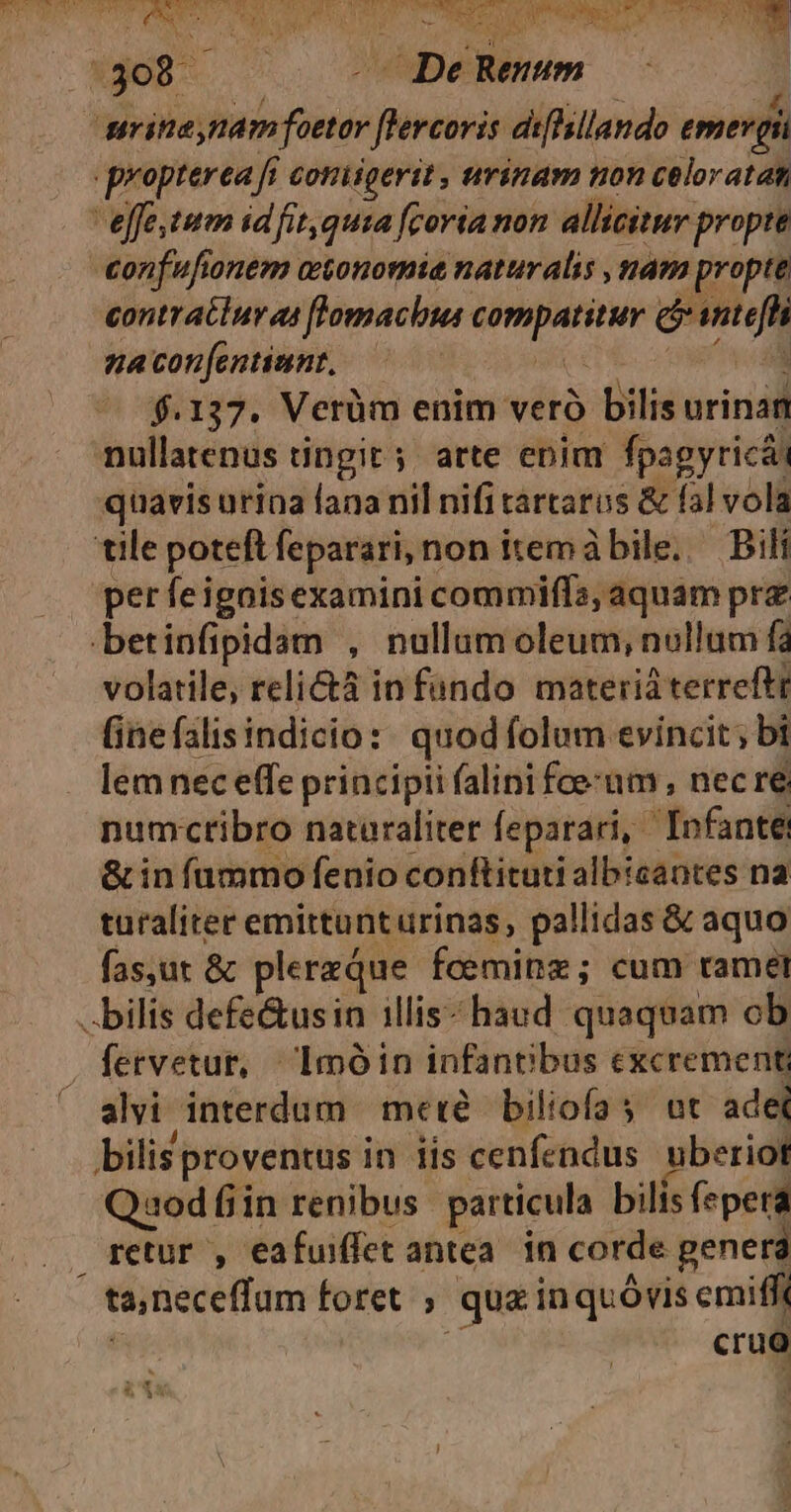 Nun E YT Cte cd. V. MB MERE Is LR WAS, IS trs CR ae PUT CR NEED Td vr SB TM PC UP TUS ECUSX T :308 - DeRemm : erit nam foetor [lercoris dihsllando emer gi propterea fi coniigerit , urinam non celoratat effe.tum idfit,qusa fcoria non allicitur propte confufionem atonomie naturalis nam propte contraciur as flomacbus compatitur cj antefh nacon[entiunt, ——— e ^v f.137. Vetüm enim verà bilis urinam nullatenus tingit; atte enim fpagyricái quavis urina fana nil nifi tartarus & fal vola tile poteft feparari, non itemábile. — Bili per feigoisexamini commiffa; aquam prz betinfipidam , nullum oleum, nullum fa volatile, relicáà in fundo materiá terreftr (inefalisindicio:. quod folum evincit; bi lem nec effe principii (alini fce:um , nec re numctibro nataraliter feparari, Infante & in fammo fenio conftituti albicantes na turaliter emittunturinas, pallidas & aquo fas,ut & plerzQue foeminz; cum ramet bilis defe&usin illis- haud quaquam ob fetvetur, Imóin infantibus excrement ' alvi interdum meté biliofa s ot ade bilis proventus in iis cenfendus uberiot Qaod fiin renibus particula bilis fepera retur , eafuiffet antea. in corde penera ta,neceffum foret ; quz inquóvis emifft | crug »É. t.