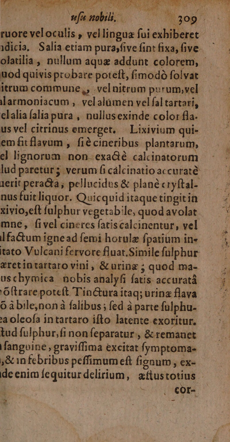 HURLCU OSNNERNEUNE T SED NEUE A 39. ruore veloculis , vellingua fui exhiberet uod quivisprobate poteft, fimodó folvat itrum commune,, .vel nitrum porum,vel ilarmopiacum ,. vel alamen vel fal tartari, elalia alia pura , nullusexinde color fla. us vel citrinus emerget, | Lixivium qui- emftflavum , fiécineribus plantarum, el lignornom non. exadé calcinatorum lud paretur 5 verum fi cálcinatio accurate 1erit peracta; pellucidus &amp; plane cryftal- nus fuitliquor. Quicquid itaquetingitin xivio,eft falphur vegetable, quod avolat mne, fivel cineres fatiscalcinentur, vel lfa&amp;um ignead femi hotulz fpatium in« tato Vulcani fervore fluat.Simile fülphur- &amp;retintattaro vini , &amp;uring ; quod ma- uschymica nobis analyfi fatis: accuratà 'Oltrare poteft TinCtura itaq; urinz flava. Oàbile,nonà falibus; fed à parte fulphu- a oleofa intartaro ifto latente. exoritur. tud fulphur,fi non feparatur , &amp; remauet Mangoine graviffima excitat fymptoma- ,&amp; infebribus peffimum eft fignutn , ex- - Ccor- N EN EN