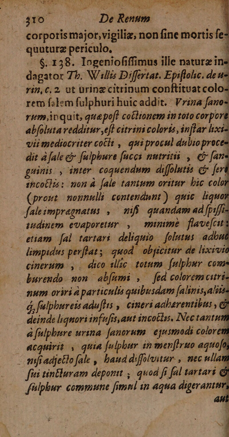 USVASDAERILS De rm XCTI ES e Eas. NER IT AIT LE NIEL NE Qt SUN 310 | . DeRenm corporis major, vigiliz, non fine mortis fe- - quuturz periculo. | | 1 LÀ $.158. Iogeniofiffimus ille natura ine dagator 7b. Willis Differtat. Epiflohc. de ue rin,c. 2, ut urinzcitrinum conftituatcolo- rem falem fulphuri huicaddit. | Friza fano- rim ioquit, quepof? cotlionem in toto corpore ab[oluta vedditur ,efl citrimi coloris, injlar hxi- vii mediocriter coélé , quiprocul dubioproces dit à [ale & fulpbure faces nutritii , e fan guinis: , inter coquendum. diffolutis c p incolla: mon 4 [ale tanium oritur. bic color (prout nonnulli contendunt) quic. liquor faleimpregnatus ,.— mifi. quandam ad [piffis isdinem evaporetur , minime. flave[citi etiam [al tartaré deliquio — folutus adbut limpidus pev[flat s quod obgcitur de lixivim cinerum |, . dico tlic. totum. [nlphbur com bureudo mon ab[umi , fed coloremciuri- num oriri particulis quibusdam dip á, fulphureis adu[hts , cineri adbarentibus , cj deinde liqnori infufis,ant incoélas, INec tantum à falpbure urina. [anoruma. equsmodi colorem acquirit , quia falphbur sn menfIruo aquofn sanft adjetlo fale , baud dsffivitur., mec ullam fiti tin&luram deponit ,, quod fi fal tartari & f'slphur. commune [imr in aqua digeranttm -