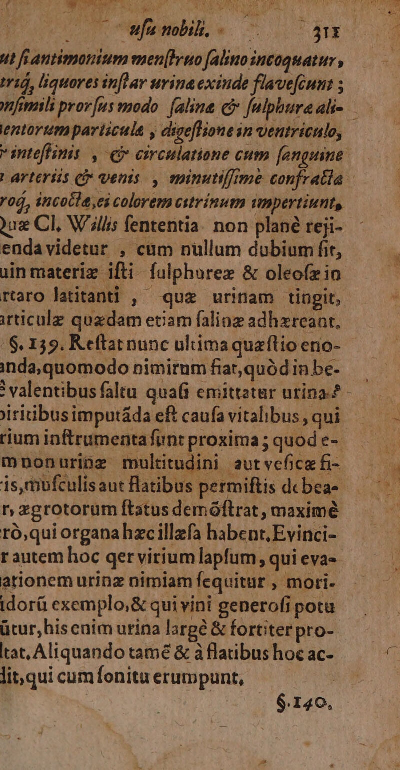 cor tWwfenobib, «. 70 ^ 5E ut fianimonium men[Bruo (alino incoquatur , má, liquores inftar urina exinde flave[cum: 5 entorum pariscula y digeflione in ventriculo, inteflinis , eb circulatione cum fengiine ! arteriis ci» venis. , spinutiffrme confratla roó, incocla,ei colorem ecstrínum impertiunts, 2uz Cl, W'illis fententia. non plané reji- endavidetur , cum nullum dubium fit, uin materiz ifti. fulphorez &amp; oleofzin rtaro latitanti , quz urinam tingit, irticulz quzdam etiam falioz adhzreant, /$, 139. Keftat nunc ultima quaflio eno- inda, quomodo nimirnm fiat,quód in be- valentibus faltu qua emittztar urina.? jiritibusimputáda eft caufa vitalibus , qui rium inftrumentafunt proxima; quod e-- mnonuripz multitudini autvefice fi- is,mufculis aut Batibus permiftis debeas r, zgrotorüm ftatus demófltrat , maximé ró,qui organahzcillzfa habent, Evirici- rautem hoc qer virium lapfum, qui eva- ationem urinz nimiam fequitur , mori- idorü exemplo;&amp; qui vini generofi pota ücur,hisenim urina large &amp; fortiter pro- tat, Aliquando tamé &amp; à flatibus hoc ac- lit, qui cum fonitu erumpunt, * $.140,