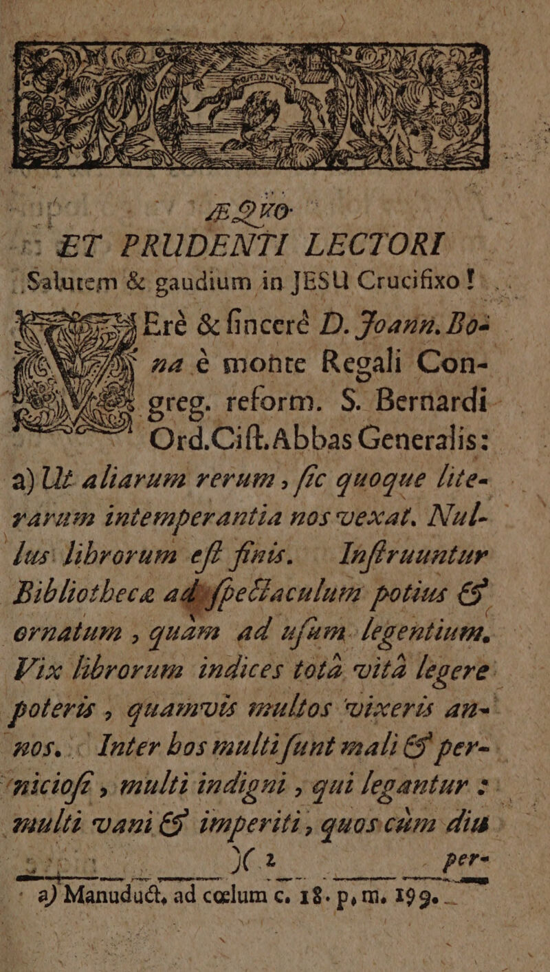 2 WEN ^ ^E UET PRUDENTI LECTORI | ; E &amp; gaudium in JESU Crucifixo! . . 7 Eré &amp;inceré D. Joazz. Bo: 2M 424.6 monte Regali Con- .greg. reform. em Bernardi - ^. Ord.Cift. Abbas Generalis: Ü Ut aliarum verum , fic quoque lite- varum intemperantia nos vexat. Nul- - dus: librorum eff. finis. lnfiruuntur Bibliotbece adifpectaculum potius e ernatum , quam ad ufam. [egentium Vix librorum indices tota vita degere. poteris , QUATIUts poultos Qixerüi am. 20s... Inter bos vaultà funt nali G per- . piciofc , multi indigni gui Jegantur 2. * auti Uni i £9 imperiti , quos cam dia: FASES X s .pere c Mcr m o ] LL — | 8) Manudadt, Ir calum c. 18. pom. 193» HEN S