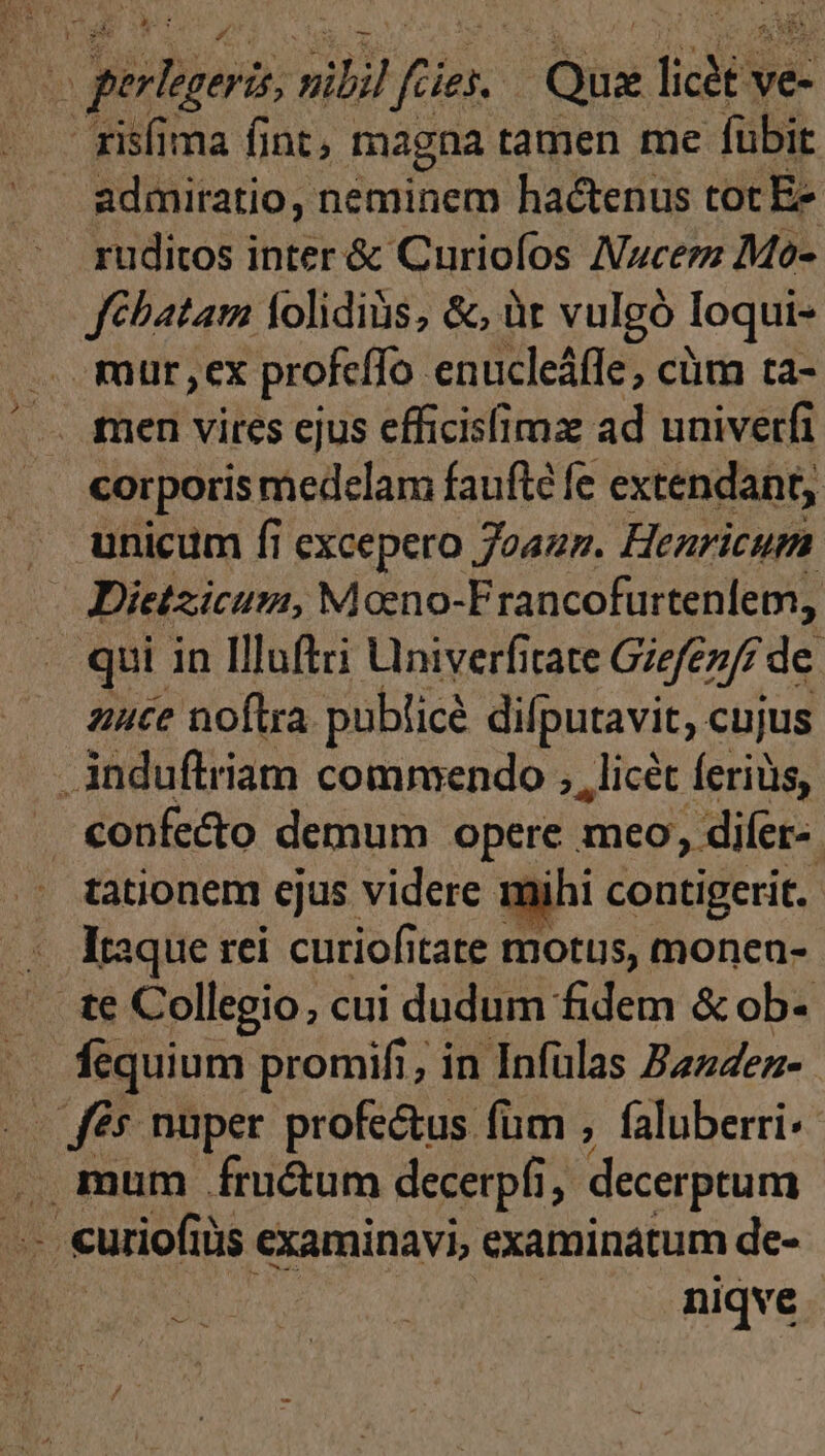 risfima fint, magna tamen me fübit admiratio, neminem hactenus toc Ez ruditos inter &amp; Curiofos Nzucerz Mo- fébatam lolidiàs, &amp;, üt vulgó Ioqui- . mur,ex profcffo enucleáffe, cüm ta- —. men vires cjus efficisfimz ad univerfi corporis medelam faufté fe extendant, unicum fi excepero 7oazz. Henricum Dietzicum, Mono-Francofurtenlem, qui in Illuftri Univerfitate Gizfezff de. nuce noftra publicé difputavit, cujus induftriam commendo , , licet ferius, . €onfe&amp;o demum opere meo, difer-. tationem ejus videre mihi contigerit. -. taque rei. curiofitate motus, moneu- te Collegio, cui dudum fidem &amp; ob- ^ fequium promifi; in Infülas Zzz4ez- .— fés nuper profe&amp;us füm , faluberri- mum fructum decerpfi, decerptum niqve Sau