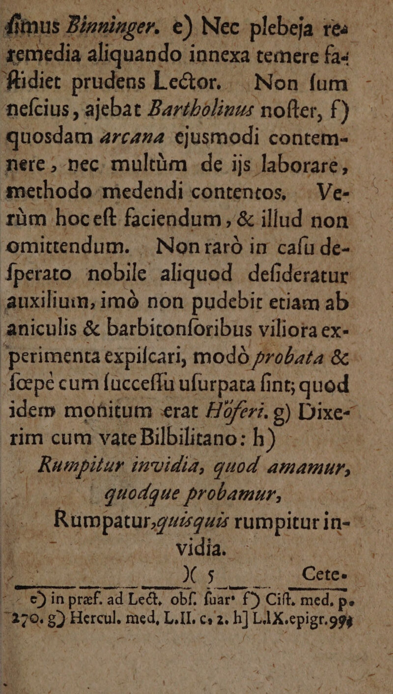 dimus Zinninger. e) Nec plebeja tea 1emedia aliquando innexa temere fa« neícius , ajebat Bartbóliuus nofter, f ) quosdam arcana ejusmodi contem- nere ;-nec multüm de ijs laborare, fperato nobile aliquod defideratur auxilium, imó non pudebir etiam ab aniculis &amp; barbitonforibus viliora ex- perimenta expilcari, modó probata &amp; fcepe cum fucceffu ufurpata fint; quod idem moáitum «rat Hofer. g) Dixe- rim cum vate Bilbilitano: h) - - Runpitur urvidia, quod amamur, quodque probamur, r i | vidia. .: