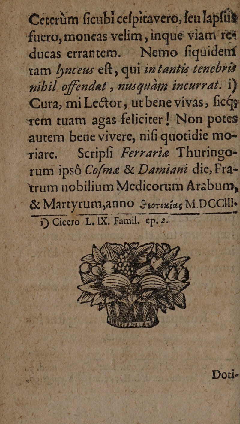 daSapin T celpitavero, leu laps . fuero, moneas velim , inque Viauri re&amp; ducas errantem. — Nemo fi quidetrí um Jyaceus eft , qui jm tantis tencbrtt. rem tuam agas feliciter! Non potes autem bere vivere, nifi i quotidie mo- Tiare. Scripti Ferraria 'Thuringo- rum ipsó Cofima &amp; Damiani die, Erat xrum nobilium Medicorum Arabum, &amp; &amp; Martyrumyn DO Srexíag M. DCCIII- 3) Cic Cicero L, IX. Famil. | ep. 2- Doti-